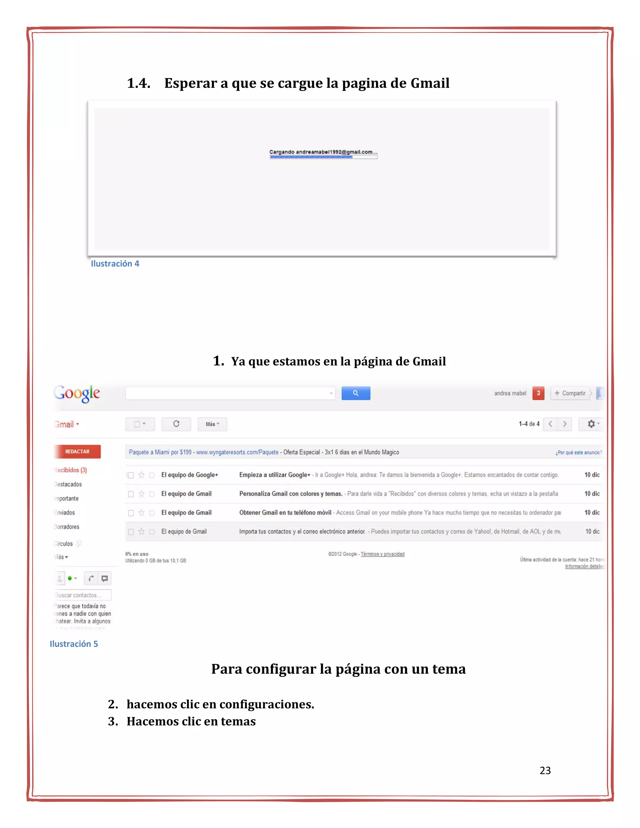 1.4. Esperar a que se cargue la pagina de Gmail




           Ilustración 4




                                 1. Ya que estamos en la página de Gmail




Ilustración 5

                                 Para configurar la página con un tema

                2. hacemos clic en configuraciones.
                3. Hacemos clic en temas


                                                                           23
 
