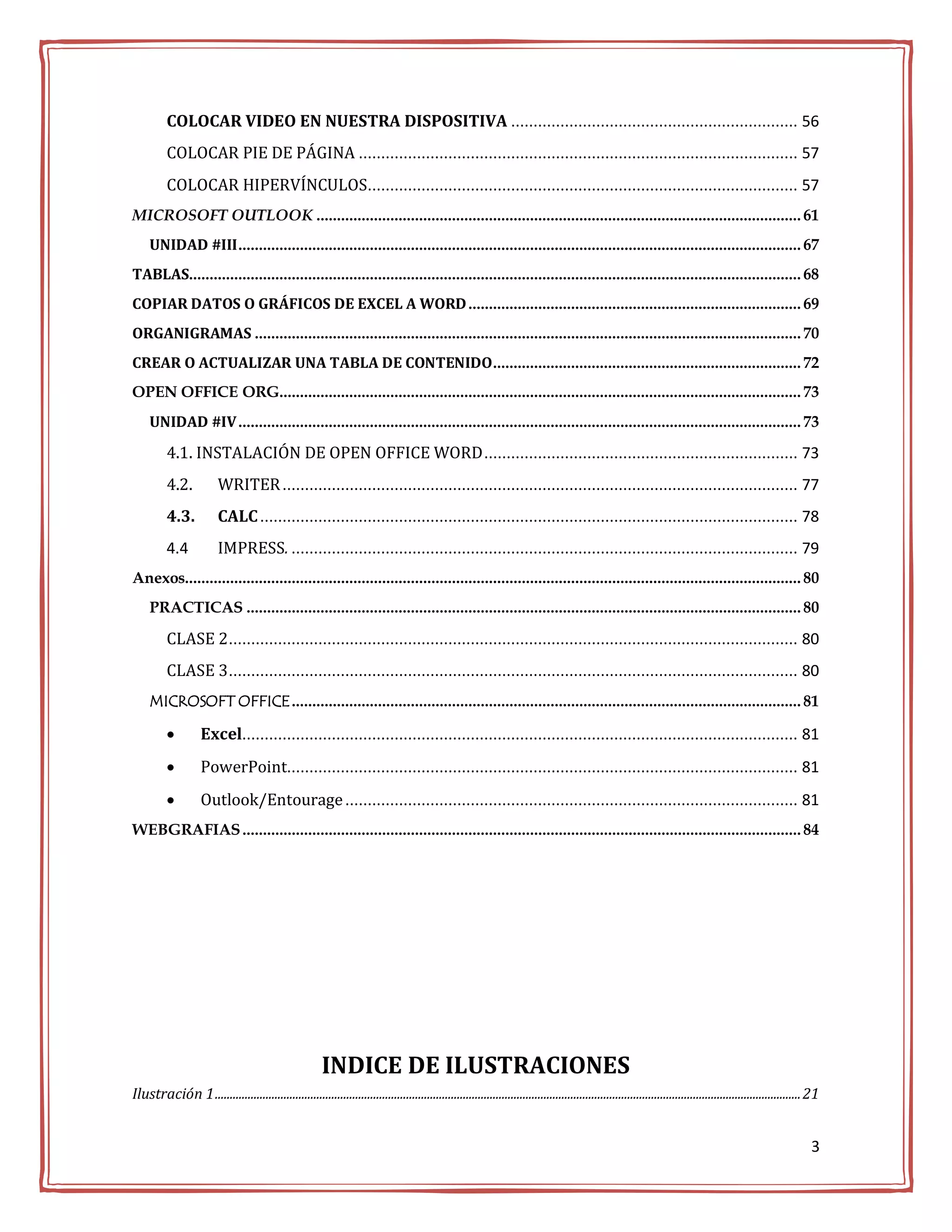 COLOCAR VIDEO EN NUESTRA DISPOSITIVA ................................................................ 56
          COLOCAR PIE DE PÁGINA .................................................................................................. 57
          COLOCAR HIPERVÍNCULOS................................................................................................ 57
MICROSOFT OUTLOOK ...................................................................................................................... 61
     UNIDAD #III ......................................................................................................................................... 67
TABLAS..................................................................................................................................................... 68
COPIAR DATOS O GRÁFICOS DE EXCEL A WORD ................................................................................. 69
ORGANIGRAMAS ..................................................................................................................................... 70
CREAR O ACTUALIZAR UNA TABLA DE CONTENIDO ........................................................................... 72
OPEN OFFICE ORG............................................................................................................................... 73
     UNIDAD #IV ......................................................................................................................................... 73

          4.1. INSTALACIÓN DE OPEN OFFICE WORD ...................................................................... 73
          4.2.            WRITER ................................................................................................................... 77
          4.3.            CALC ........................................................................................................................ 78
          4.4             IMPRESS. ................................................................................................................. 79
Anexos...................................................................................................................................................... 80
     PRACTICAS ....................................................................................................................................... 80

          CLASE 2 ............................................................................................................................... 80
          CLASE 3 ............................................................................................................................... 80
     MICROSOFT OFFICE ............................................................................................................................ 81

                    Excel............................................................................................................................ 81
                    PowerPoint.................................................................................................................. 81
                    Outlook/Entourage ..................................................................................................... 81
WEBGRAFIAS ........................................................................................................................................ 84




                                                          INDICE DE ILUSTRACIONES
Ilustración 1 .................................................................................................................................................................................................... 21


                                                                                                                                                                                                                  3
 