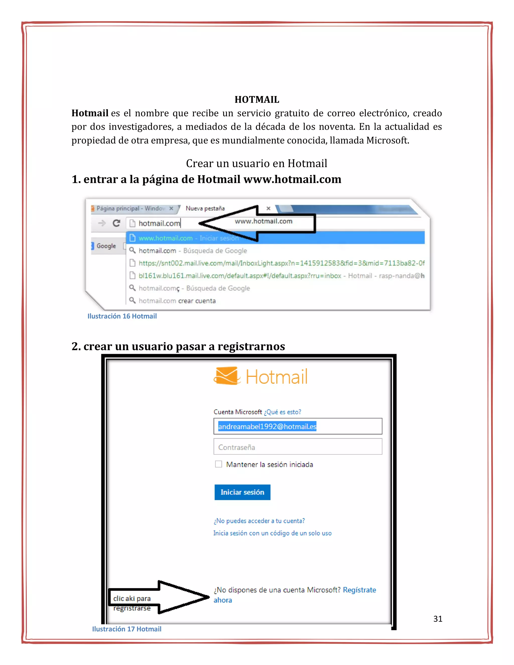 HOTMAIL
Hotmail es el nombre que recibe un servicio gratuito de correo electrónico, creado
por dos investigadores, a mediados de la década de los noventa. En la actualidad es
propiedad de otra empresa, que es mundialmente conocida, llamada Microsoft.

                       Crear un usuario en Hotmail
1. entrar a la página de Hotmail www.hotmail.com




   Ilustración 16 Hotmail



2. crear un usuario pasar a registrarnos




                                                                                 31
    Ilustración 17 Hotmail
 