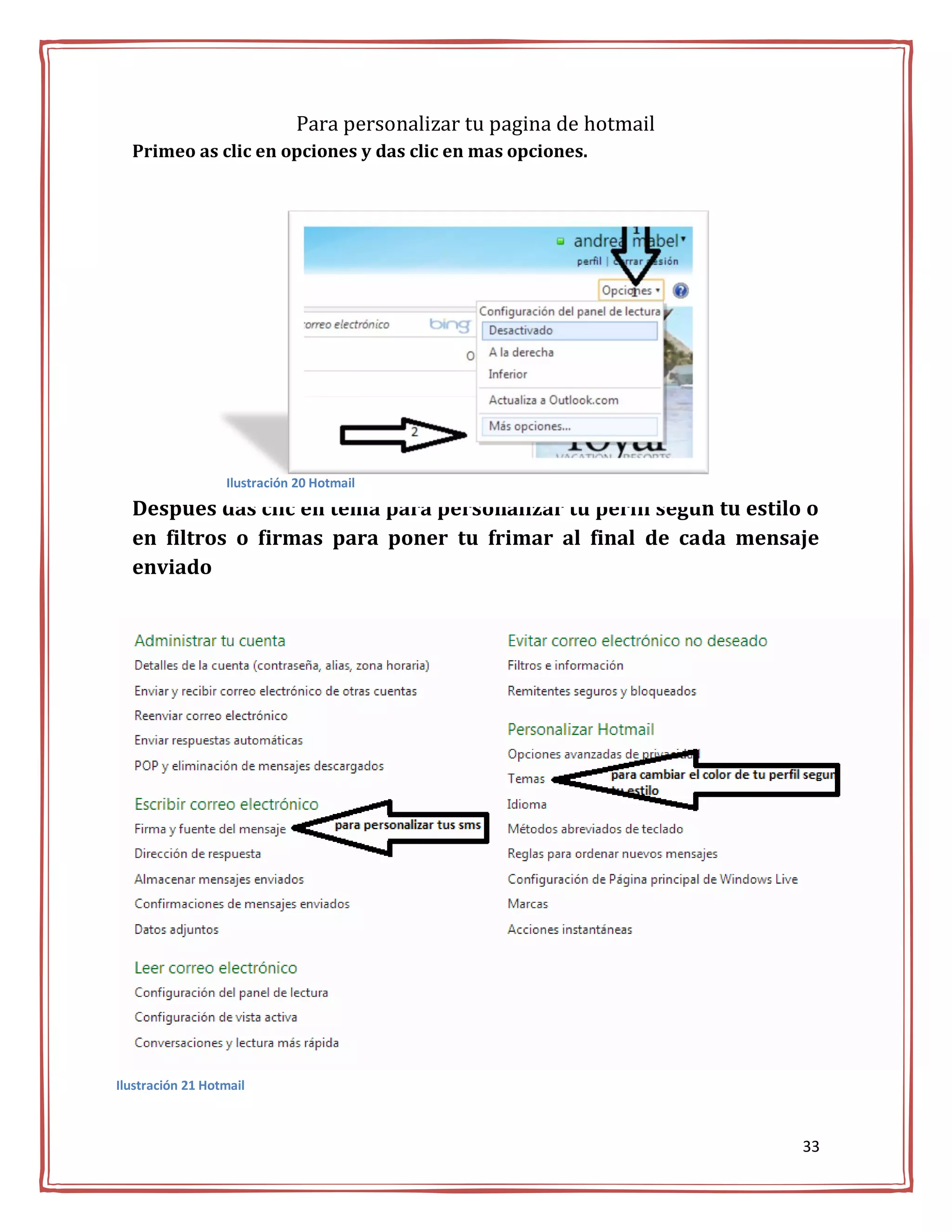 Para personalizar tu pagina de hotmail
  Primeo as clic en opciones y das clic en mas opciones.




                  Ilustración 20 Hotmail
  Despues das clic en tema para personalizar tu perfil según tu estilo o
  en filtros o firmas para poner tu frimar al final de cada mensaje
  enviado




Ilustración 21 Hotmail



                                                                      33
 