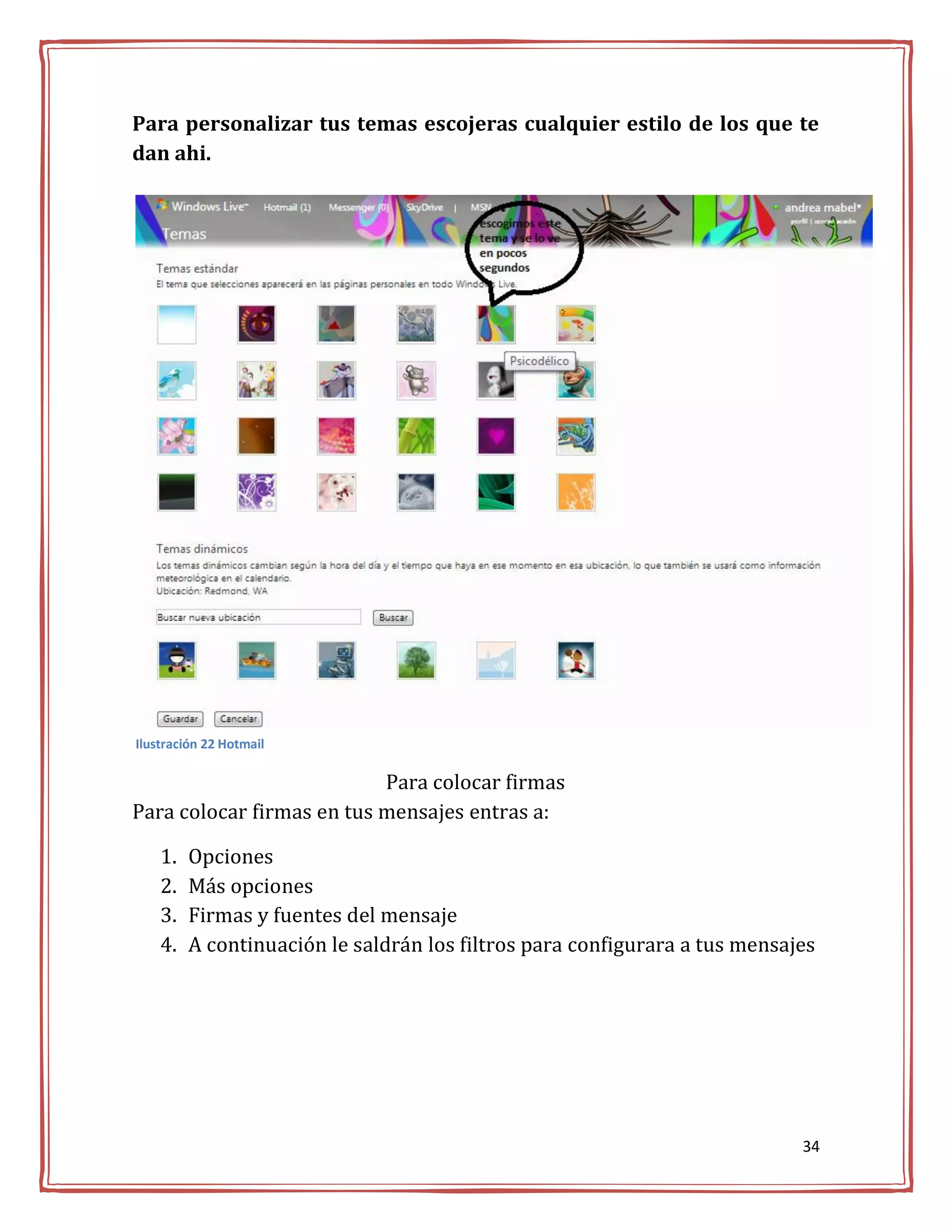 Para personalizar tus temas escojeras cualquier estilo de los que te
dan ahi.




Ilustración 22 Hotmail

                           Para colocar firmas
Para colocar firmas en tus mensajes entras a:

    1.   Opciones
    2.   Más opciones
    3.   Firmas y fuentes del mensaje
    4.   A continuación le saldrán los filtros para configurara a tus mensajes




                                                                            34
 