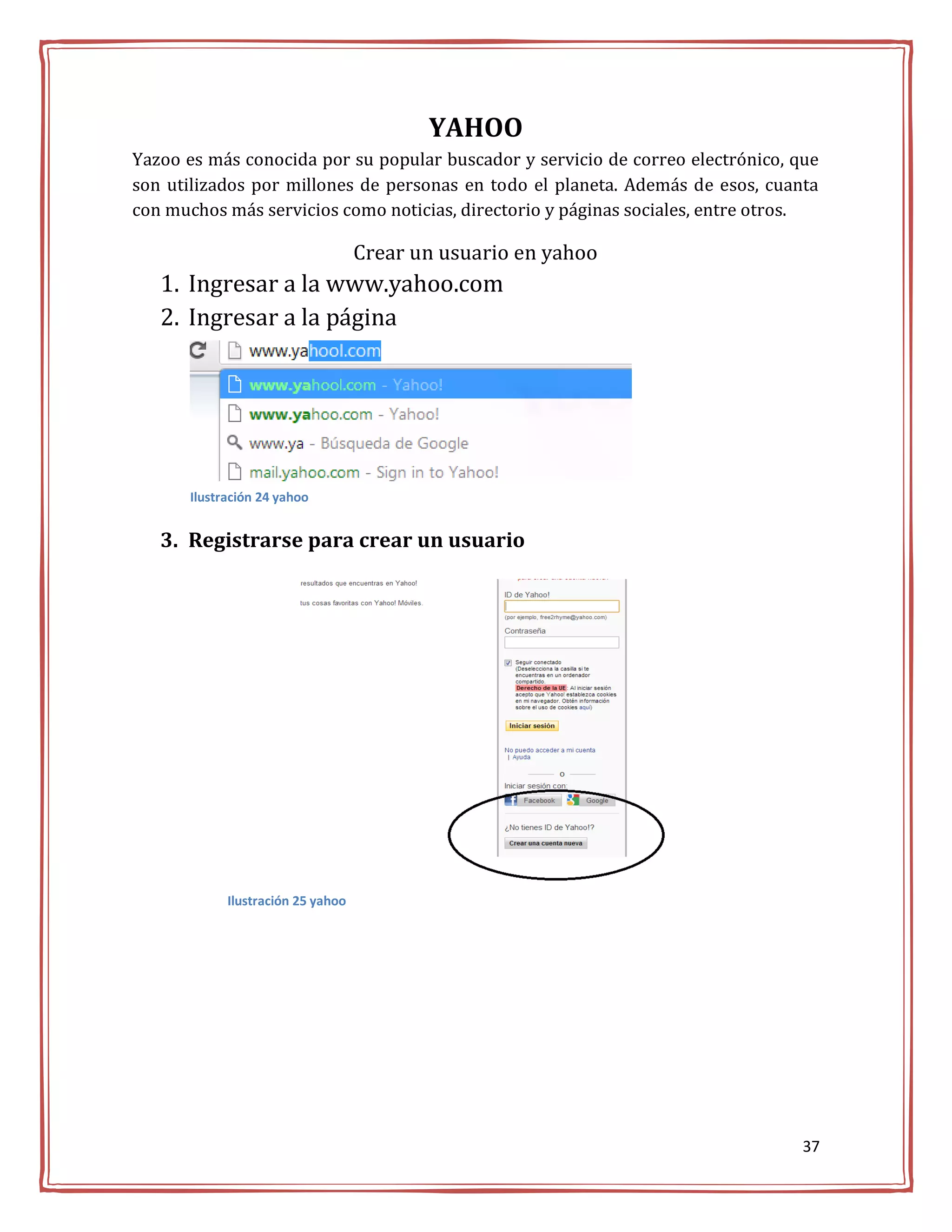 YAHOO
Yazoo es más conocida por su popular buscador y servicio de correo electrónico, que
son utilizados por millones de personas en todo el planeta. Además de esos, cuanta
con muchos más servicios como noticias, directorio y páginas sociales, entre otros.

                                    Crear un usuario en yahoo
   1. Ingresar a la www.yahoo.com
   2. Ingresar a la página




       Ilustración 24 yahoo


   3. Registrarse para crear un usuario




             Ilustración 25 yahoo




                                                                                 37
 