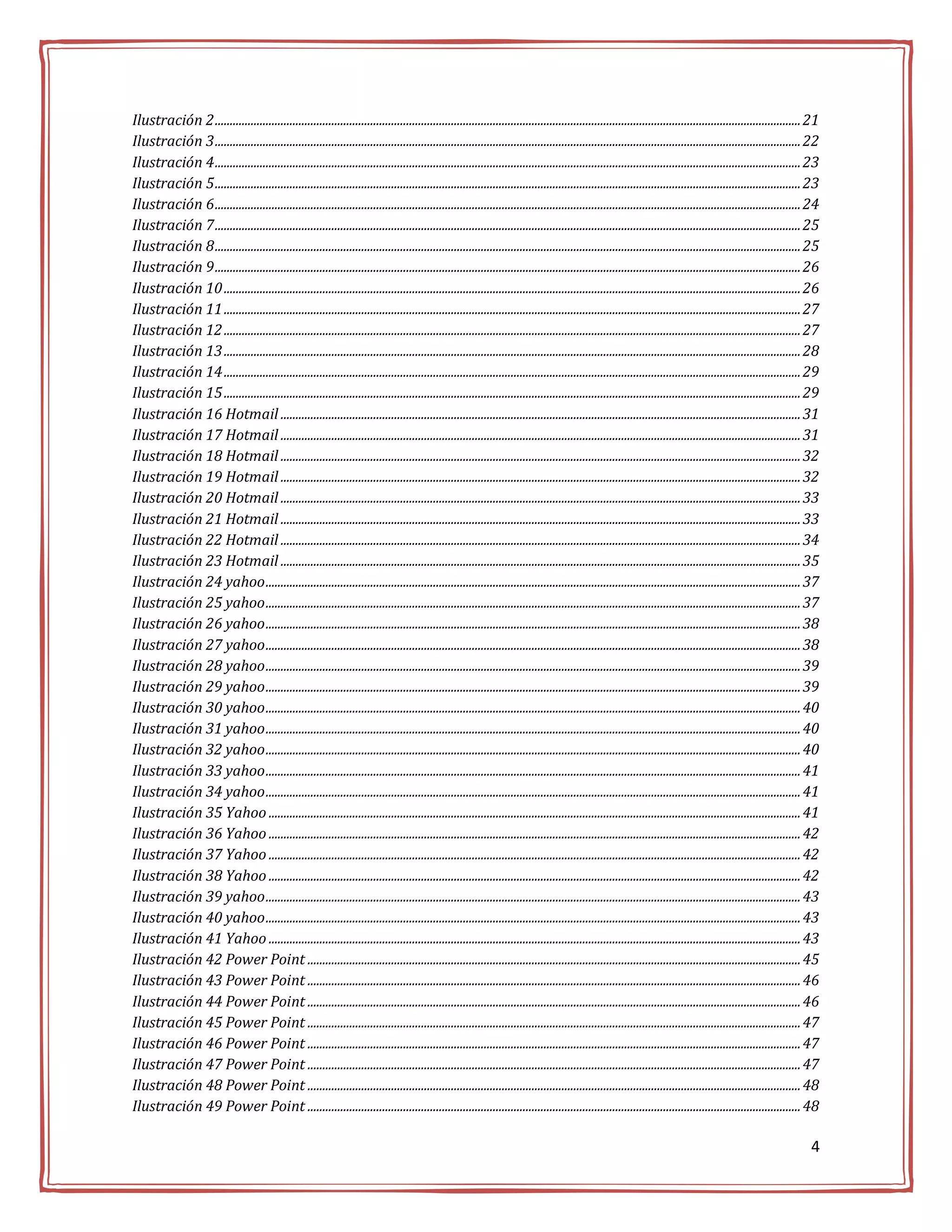 Ilustración 2 .................................................................................................................................................................................................... 21
Ilustración 3 .................................................................................................................................................................................................... 22
Ilustración 4 .................................................................................................................................................................................................... 23
Ilustración 5 .................................................................................................................................................................................................... 23
Ilustración 6 .................................................................................................................................................................................................... 24
Ilustración 7 .................................................................................................................................................................................................... 25
Ilustración 8 .................................................................................................................................................................................................... 25
Ilustración 9 .................................................................................................................................................................................................... 26
Ilustración 10 ................................................................................................................................................................................................. 26
Ilustración 11 ................................................................................................................................................................................................. 27
Ilustración 12 ................................................................................................................................................................................................. 27
Ilustración 13 ................................................................................................................................................................................................. 28
Ilustración 14 ................................................................................................................................................................................................. 29
Ilustración 15 ................................................................................................................................................................................................. 29
Ilustración 16 Hotmail .............................................................................................................................................................................. 31
Ilustración 17 Hotmail .............................................................................................................................................................................. 31
Ilustración 18 Hotmail .............................................................................................................................................................................. 32
Ilustración 19 Hotmail .............................................................................................................................................................................. 32
Ilustración 20 Hotmail .............................................................................................................................................................................. 33
Ilustración 21 Hotmail .............................................................................................................................................................................. 33
Ilustración 22 Hotmail .............................................................................................................................................................................. 34
Ilustración 23 Hotmail .............................................................................................................................................................................. 35
Ilustración 24 yahoo ................................................................................................................................................................................... 37
Ilustración 25 yahoo ................................................................................................................................................................................... 37
Ilustración 26 yahoo ................................................................................................................................................................................... 38
Ilustración 27 yahoo ................................................................................................................................................................................... 38
Ilustración 28 yahoo ................................................................................................................................................................................... 39
Ilustración 29 yahoo ................................................................................................................................................................................... 39
Ilustración 30 yahoo ................................................................................................................................................................................... 40
Ilustración 31 yahoo ................................................................................................................................................................................... 40
Ilustración 32 yahoo ................................................................................................................................................................................... 40
Ilustración 33 yahoo ................................................................................................................................................................................... 41
Ilustración 34 yahoo ................................................................................................................................................................................... 41
Ilustración 35 Yahoo .................................................................................................................................................................................. 41
Ilustración 36 Yahoo .................................................................................................................................................................................. 42
Ilustración 37 Yahoo .................................................................................................................................................................................. 42
Ilustración 38 Yahoo .................................................................................................................................................................................. 42
Ilustración 39 yahoo ................................................................................................................................................................................... 43
Ilustración 40 yahoo ................................................................................................................................................................................... 43
Ilustración 41 Yahoo .................................................................................................................................................................................. 43
Ilustración 42 Power Point ..................................................................................................................................................................... 45
Ilustración 43 Power Point ..................................................................................................................................................................... 46
Ilustración 44 Power Point ..................................................................................................................................................................... 46
Ilustración 45 Power Point ..................................................................................................................................................................... 47
Ilustración 46 Power Point ..................................................................................................................................................................... 47
Ilustración 47 Power Point ..................................................................................................................................................................... 47
Ilustración 48 Power Point ..................................................................................................................................................................... 48
Ilustración 49 Power Point ..................................................................................................................................................................... 48

                                                                                                                                                                                                                  4
 