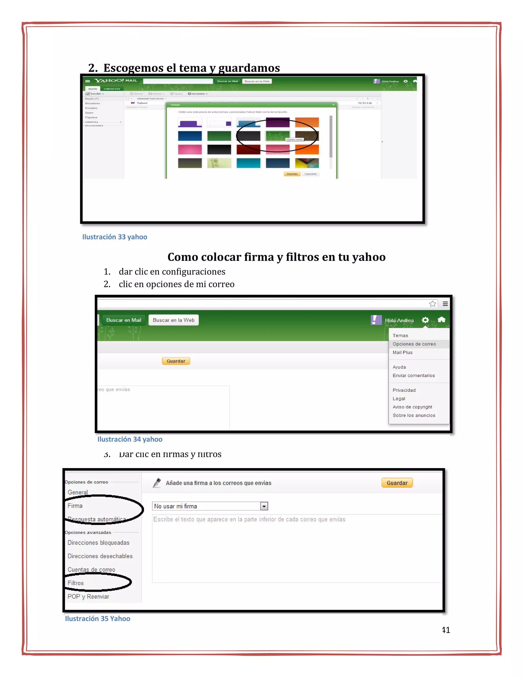 2. Escogemos el tema y guardamos




     Ilustración 33 yahoo

                                Como colocar firma y filtros en tu yahoo
           1. dar clic en configuraciones
           2. clic en opciones de mi correo




         Ilustración 34 yahoo
           3. Dar clic en firmas y filtros




Ilustración 35 Yahoo
                                                                           41
 