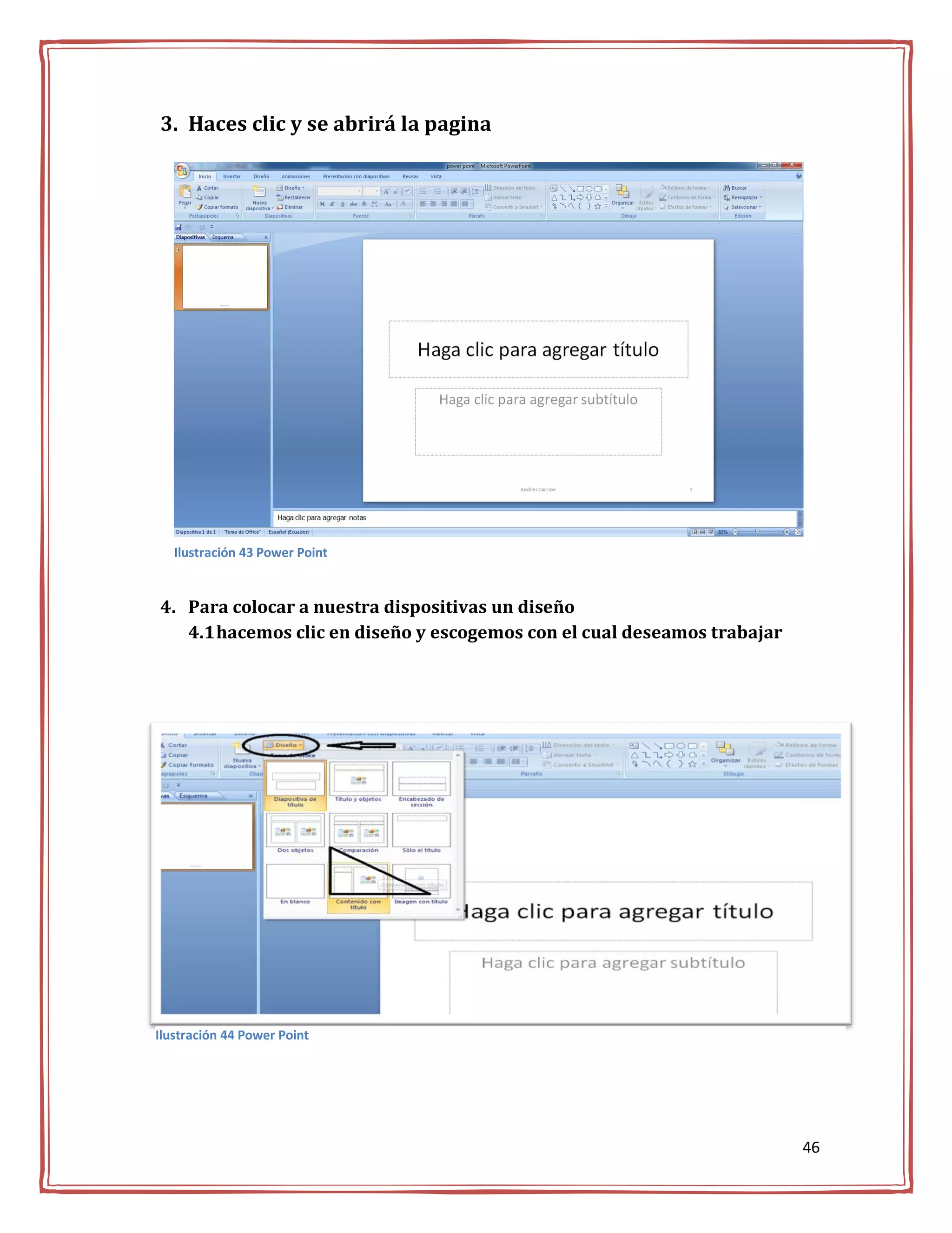 3. Haces clic y se abrirá la pagina




   Ilustración 43 Power Point


4. Para colocar a nuestra dispositivas un diseño
   4.1 hacemos clic en diseño y escogemos con el cual deseamos trabajar




Ilustración 44 Power Point




                                                                          46
 