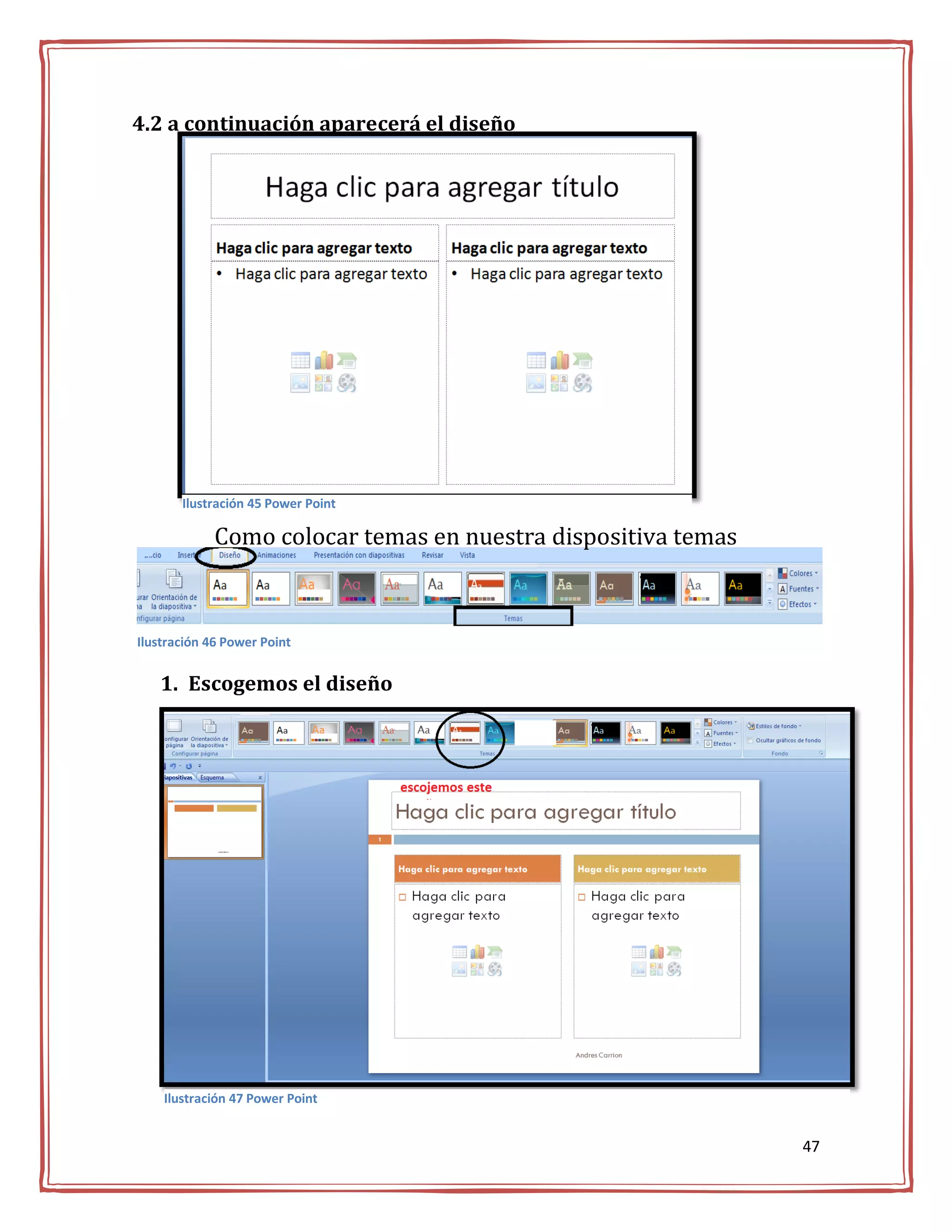 4.2 a continuación aparecerá el diseño




       Ilustración 45 Power Point

             Como colocar temas en nuestra dispositiva temas



Ilustración 46 Power Point


   1. Escogemos el diseño




    Ilustración 47 Power Point


                                                               47
 