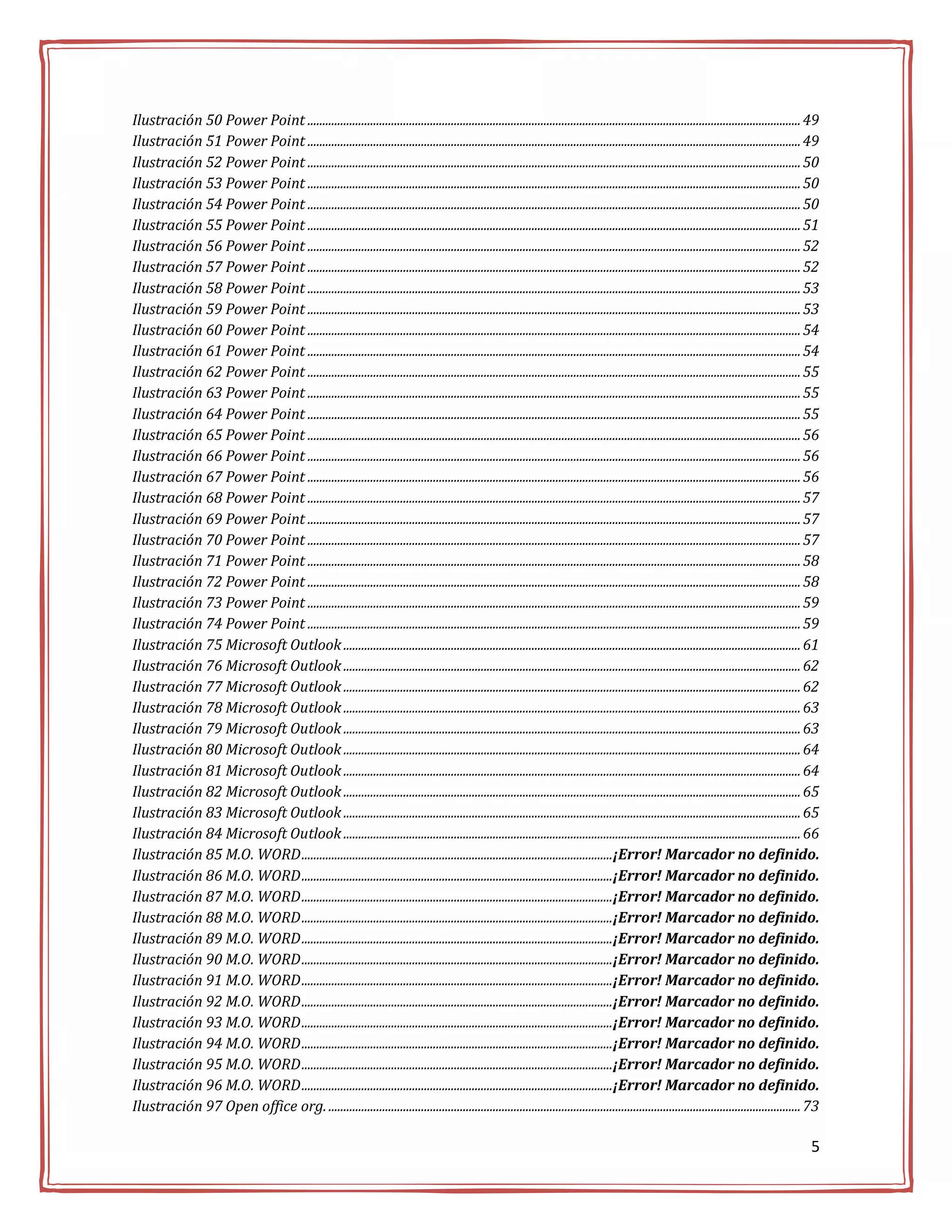 Ilustración 50 Power Point ..................................................................................................................................................................... 49
Ilustración 51 Power Point ..................................................................................................................................................................... 49
Ilustración 52 Power Point ..................................................................................................................................................................... 50
Ilustración 53 Power Point ..................................................................................................................................................................... 50
Ilustración 54 Power Point ..................................................................................................................................................................... 50
Ilustración 55 Power Point ..................................................................................................................................................................... 51
Ilustración 56 Power Point ..................................................................................................................................................................... 52
Ilustración 57 Power Point ..................................................................................................................................................................... 52
Ilustración 58 Power Point ..................................................................................................................................................................... 53
Ilustración 59 Power Point ..................................................................................................................................................................... 53
Ilustración 60 Power Point ..................................................................................................................................................................... 54
Ilustración 61 Power Point ..................................................................................................................................................................... 54
Ilustración 62 Power Point ..................................................................................................................................................................... 55
Ilustración 63 Power Point ..................................................................................................................................................................... 55
Ilustración 64 Power Point ..................................................................................................................................................................... 55
Ilustración 65 Power Point ..................................................................................................................................................................... 56
Ilustración 66 Power Point ..................................................................................................................................................................... 56
Ilustración 67 Power Point ..................................................................................................................................................................... 56
Ilustración 68 Power Point ..................................................................................................................................................................... 57
Ilustración 69 Power Point ..................................................................................................................................................................... 57
Ilustración 70 Power Point ..................................................................................................................................................................... 57
Ilustración 71 Power Point ..................................................................................................................................................................... 58
Ilustración 72 Power Point ..................................................................................................................................................................... 58
Ilustración 73 Power Point ..................................................................................................................................................................... 59
Ilustración 74 Power Point ..................................................................................................................................................................... 59
Ilustración 75 Microsoft Outlook ......................................................................................................................................................... 61
Ilustración 76 Microsoft Outlook ......................................................................................................................................................... 62
Ilustración 77 Microsoft Outlook ......................................................................................................................................................... 62
Ilustración 78 Microsoft Outlook ......................................................................................................................................................... 63
Ilustración 79 Microsoft Outlook ......................................................................................................................................................... 63
Ilustración 80 Microsoft Outlook ......................................................................................................................................................... 64
Ilustración 81 Microsoft Outlook ......................................................................................................................................................... 64
Ilustración 82 Microsoft Outlook ......................................................................................................................................................... 65
Ilustración 83 Microsoft Outlook ......................................................................................................................................................... 65
Ilustración 84 Microsoft Outlook ......................................................................................................................................................... 66
Ilustración 85 M.O. WORD ........................................................................................................¡Error! Marcador no definido.
Ilustración 86 M.O. WORD ........................................................................................................¡Error! Marcador no definido.
Ilustración 87 M.O. WORD ........................................................................................................¡Error! Marcador no definido.
Ilustración 88 M.O. WORD ........................................................................................................¡Error! Marcador no definido.
Ilustración 89 M.O. WORD ........................................................................................................¡Error! Marcador no definido.
Ilustración 90 M.O. WORD ........................................................................................................¡Error! Marcador no definido.
Ilustración 91 M.O. WORD ........................................................................................................¡Error! Marcador no definido.
Ilustración 92 M.O. WORD ........................................................................................................¡Error! Marcador no definido.
Ilustración 93 M.O. WORD ........................................................................................................¡Error! Marcador no definido.
Ilustración 94 M.O. WORD ........................................................................................................¡Error! Marcador no definido.
Ilustración 95 M.O. WORD ........................................................................................................¡Error! Marcador no definido.
Ilustración 96 M.O. WORD ........................................................................................................¡Error! Marcador no definido.
Ilustración 97 Open office org. .............................................................................................................................................................. 73

                                                                                                                                                                                                5
 