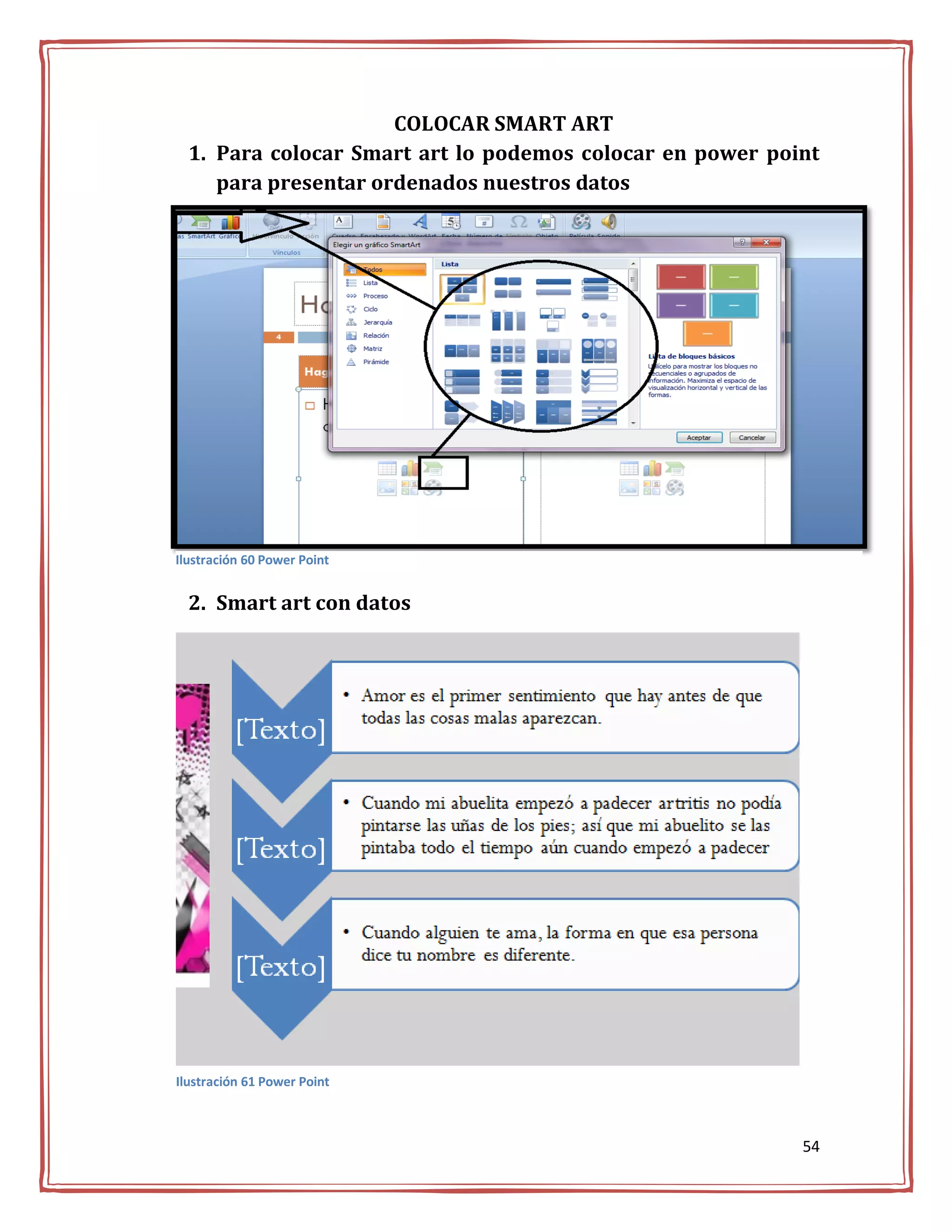 COLOCAR SMART ART
  1. Para colocar Smart art lo podemos colocar en power point
     para presentar ordenados nuestros datos




Ilustración 60 Power Point


  2. Smart art con datos




Ilustración 61 Power Point



                                                           54
 