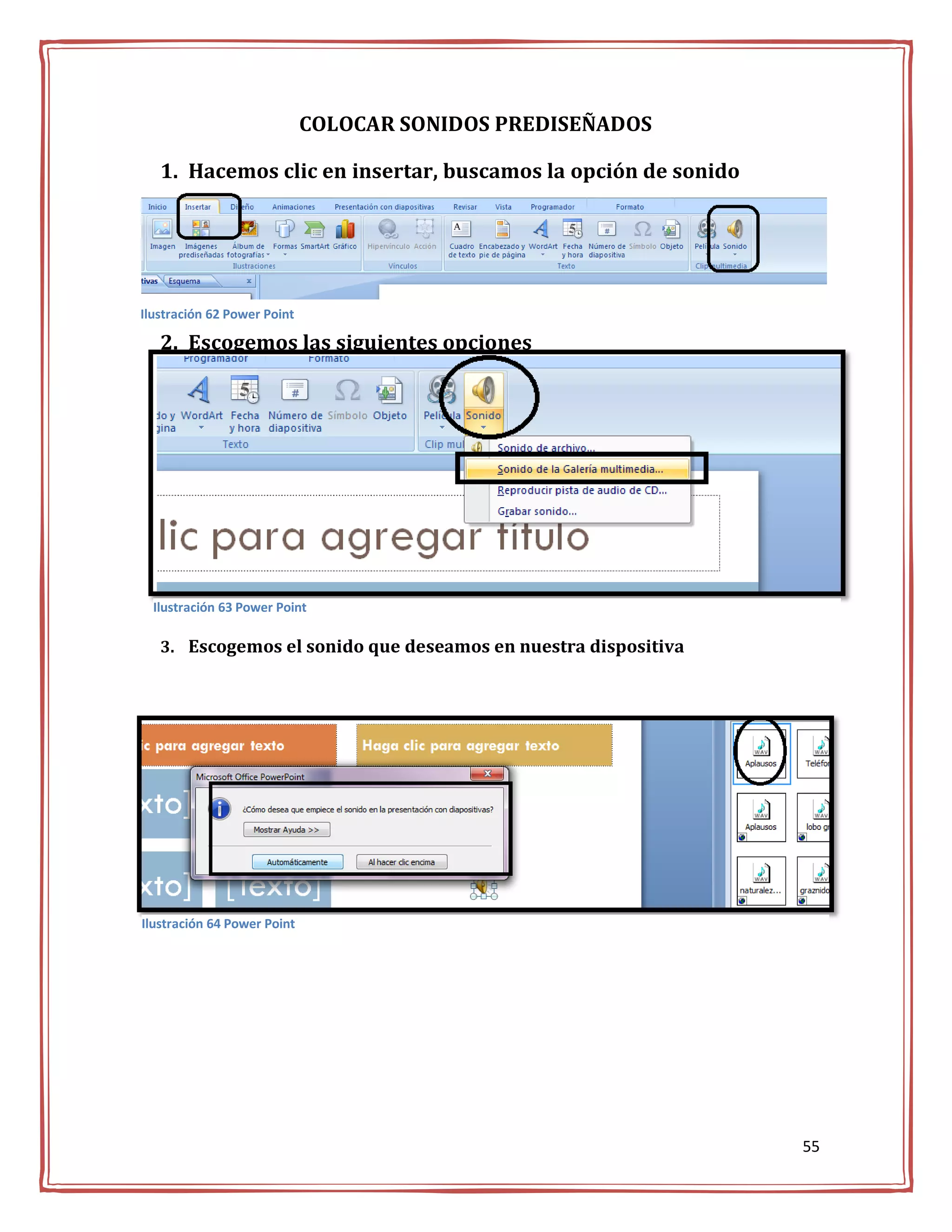 COLOCAR SONIDOS PREDISEÑADOS

   1. Hacemos clic en insertar, buscamos la opción de sonido




Ilustración 62 Power Point

   2. Escogemos las siguientes opciones




  Ilustración 63 Power Point

   3. Escogemos el sonido que deseamos en nuestra dispositiva




Ilustración 64 Power Point




                                                                55
 