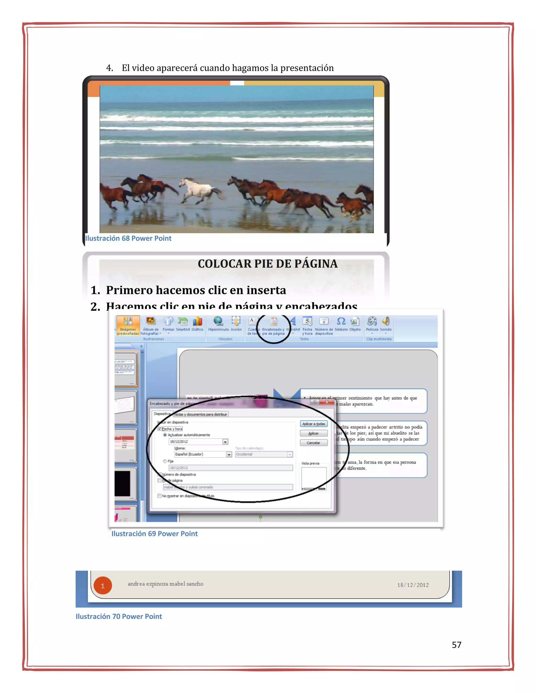 4. El video aparecerá cuando hagamos la presentación




  Ilustración 68 Power Point


                                   COLOCAR PIE DE PÁGINA

    1. Primero hacemos clic en inserta
    2. Hacemos clic en pie de página y encabezados




          Ilustración 69 Power Point




Ilustración 70 Power Point


                                                                57
 