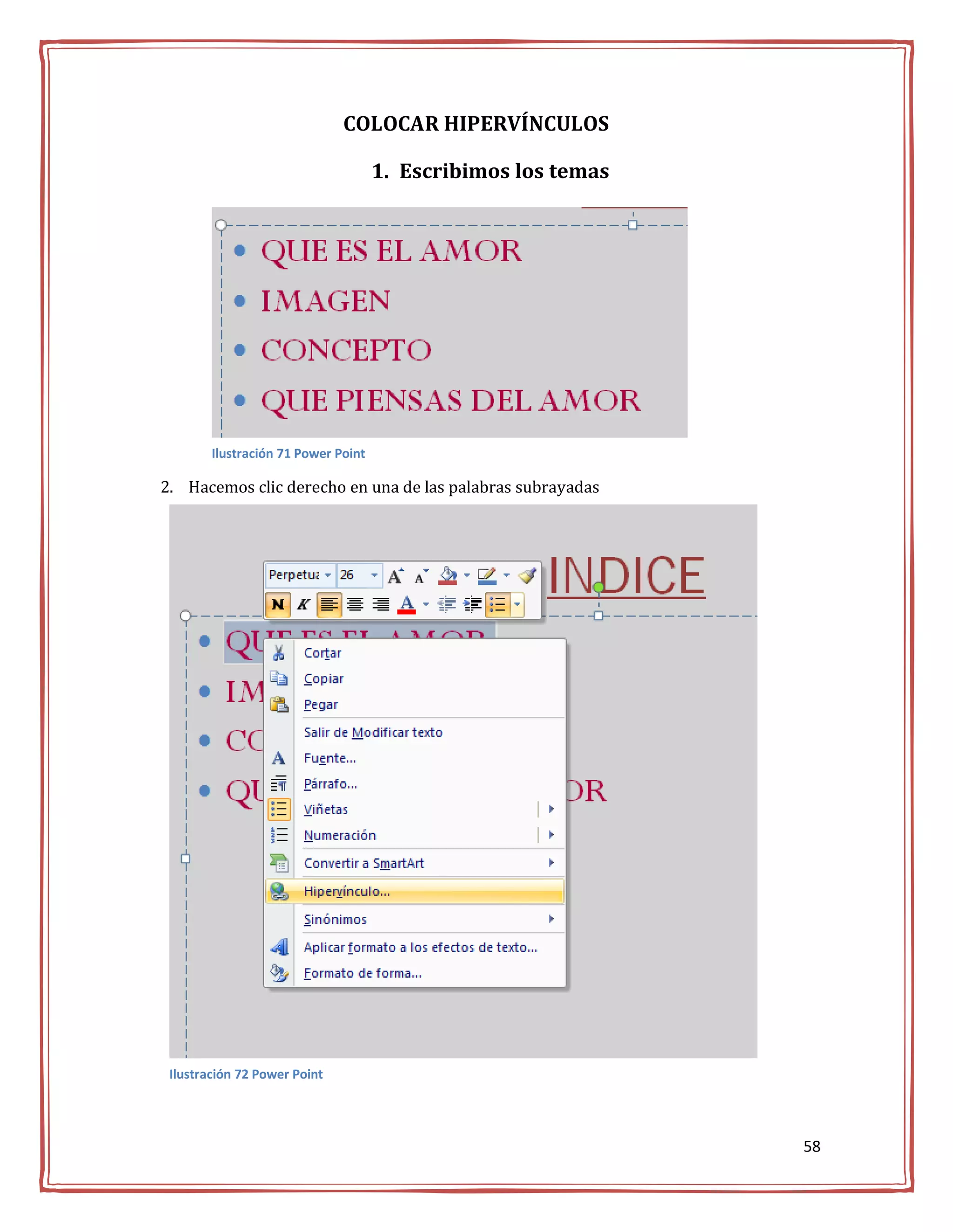 COLOCAR HIPERVÍNCULOS

                                     1. Escribimos los temas




        Ilustración 71 Power Point

2. Hacemos clic derecho en una de las palabras subrayadas




 Ilustración 72 Power Point




                                                               58
 