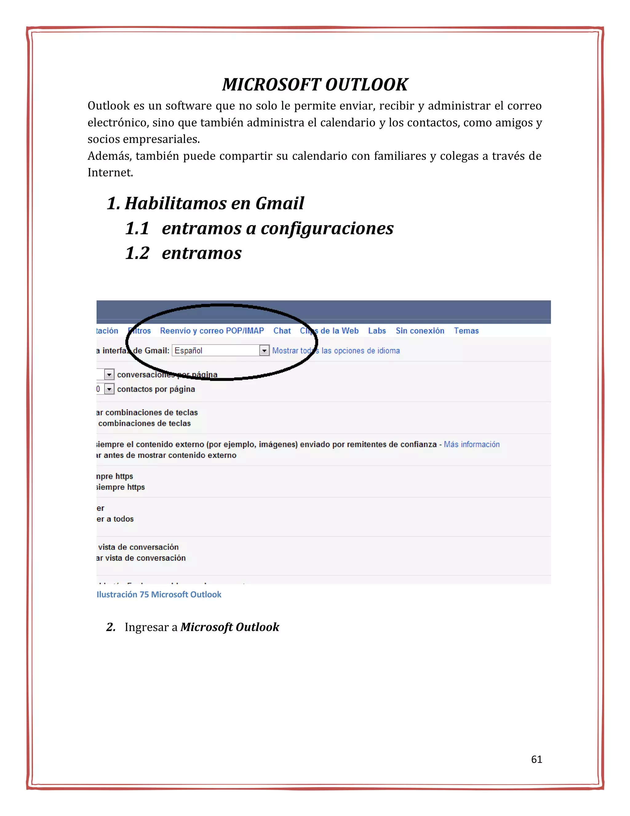 MICROSOFT OUTLOOK
Outlook es un software que no solo le permite enviar, recibir y administrar el correo
electrónico, sino que también administra el calendario y los contactos, como amigos y
socios empresariales.
Además, también puede compartir su calendario con familiares y colegas a través de
Internet.

   1. Habilitamos en Gmail
      1.1 entramos a configuraciones
      1.2 entramos




 Ilustración 75 Microsoft Outlook


   2. Ingresar a Microsoft Outlook




                                                                                  61
 