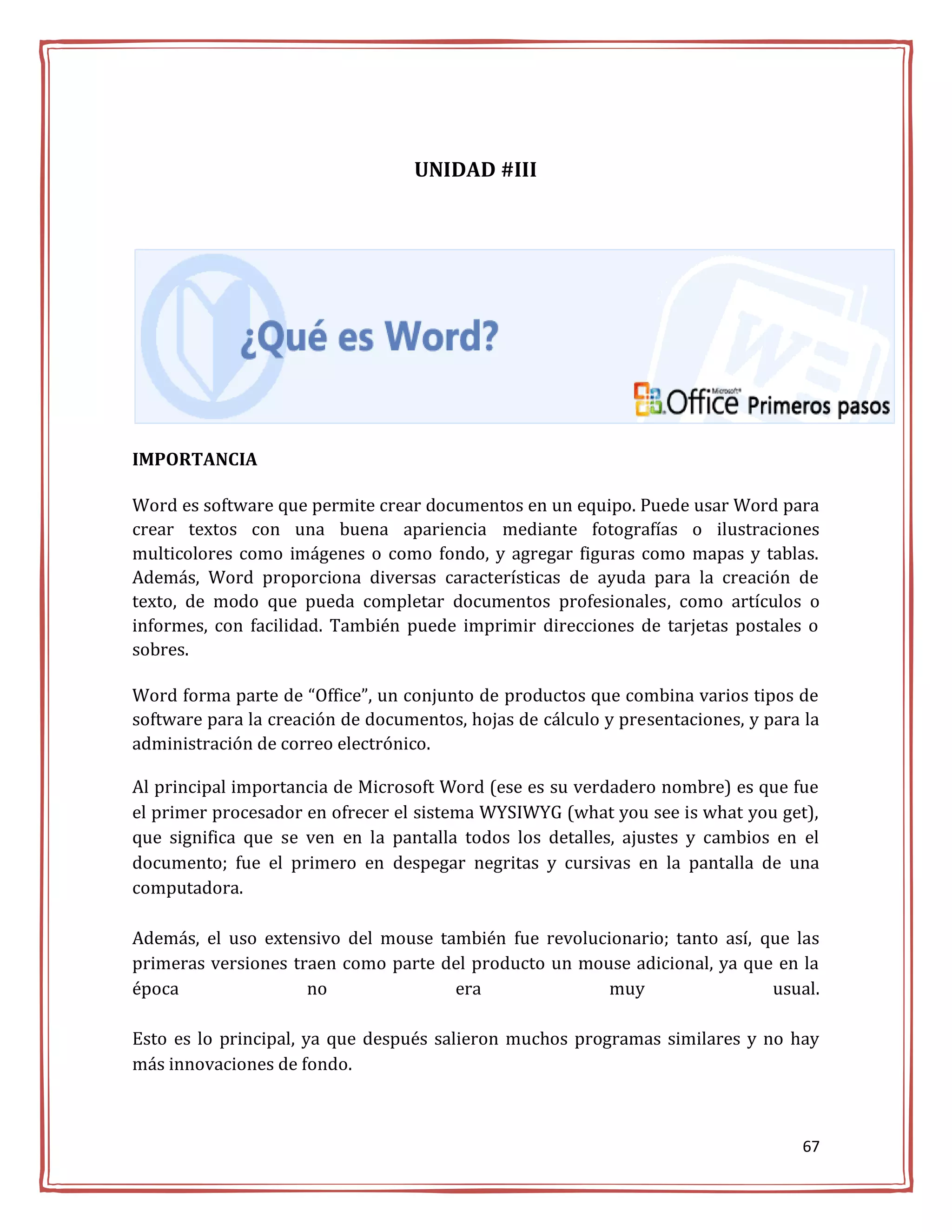 UNIDAD #III




IMPORTANCIA

Word es software que permite crear documentos en un equipo. Puede usar Word para
crear textos con una buena apariencia mediante fotografías o ilustraciones
multicolores como imágenes o como fondo, y agregar figuras como mapas y tablas.
Además, Word proporciona diversas características de ayuda para la creación de
texto, de modo que pueda completar documentos profesionales, como artículos o
informes, con facilidad. También puede imprimir direcciones de tarjetas postales o
sobres.

Word forma parte de “Office”, un conjunto de productos que combina varios tipos de
software para la creación de documentos, hojas de cálculo y presentaciones, y para la
administración de correo electrónico.

Al principal importancia de Microsoft Word (ese es su verdadero nombre) es que fue
el primer procesador en ofrecer el sistema WYSIWYG (what you see is what you get),
que significa que se ven en la pantalla todos los detalles, ajustes y cambios en el
documento; fue el primero en despegar negritas y cursivas en la pantalla de una
computadora.

Además, el uso extensivo del mouse también fue revolucionario; tanto así, que las
primeras versiones traen como parte del producto un mouse adicional, ya que en la
época                no              era               muy                 usual.

Esto es lo principal, ya que después salieron muchos programas similares y no hay
más innovaciones de fondo.



                                                                                  67
 
