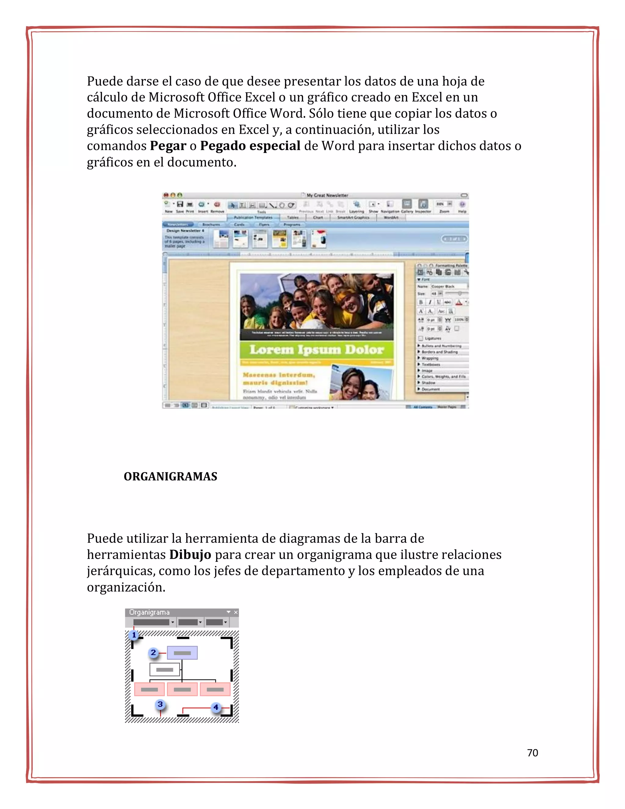 Puede darse el caso de que desee presentar los datos de una hoja de
cálculo de Microsoft Office Excel o un gráfico creado en Excel en un
documento de Microsoft Office Word. Sólo tiene que copiar los datos o
gráficos seleccionados en Excel y, a continuación, utilizar los
comandos Pegar o Pegado especial de Word para insertar dichos datos o
gráficos en el documento.




      ORGANIGRAMAS




Puede utilizar la herramienta de diagramas de la barra de
herramientas Dibujo para crear un organigrama que ilustre relaciones
jerárquicas, como los jefes de departamento y los empleados de una
organización.




                                                                        70
 