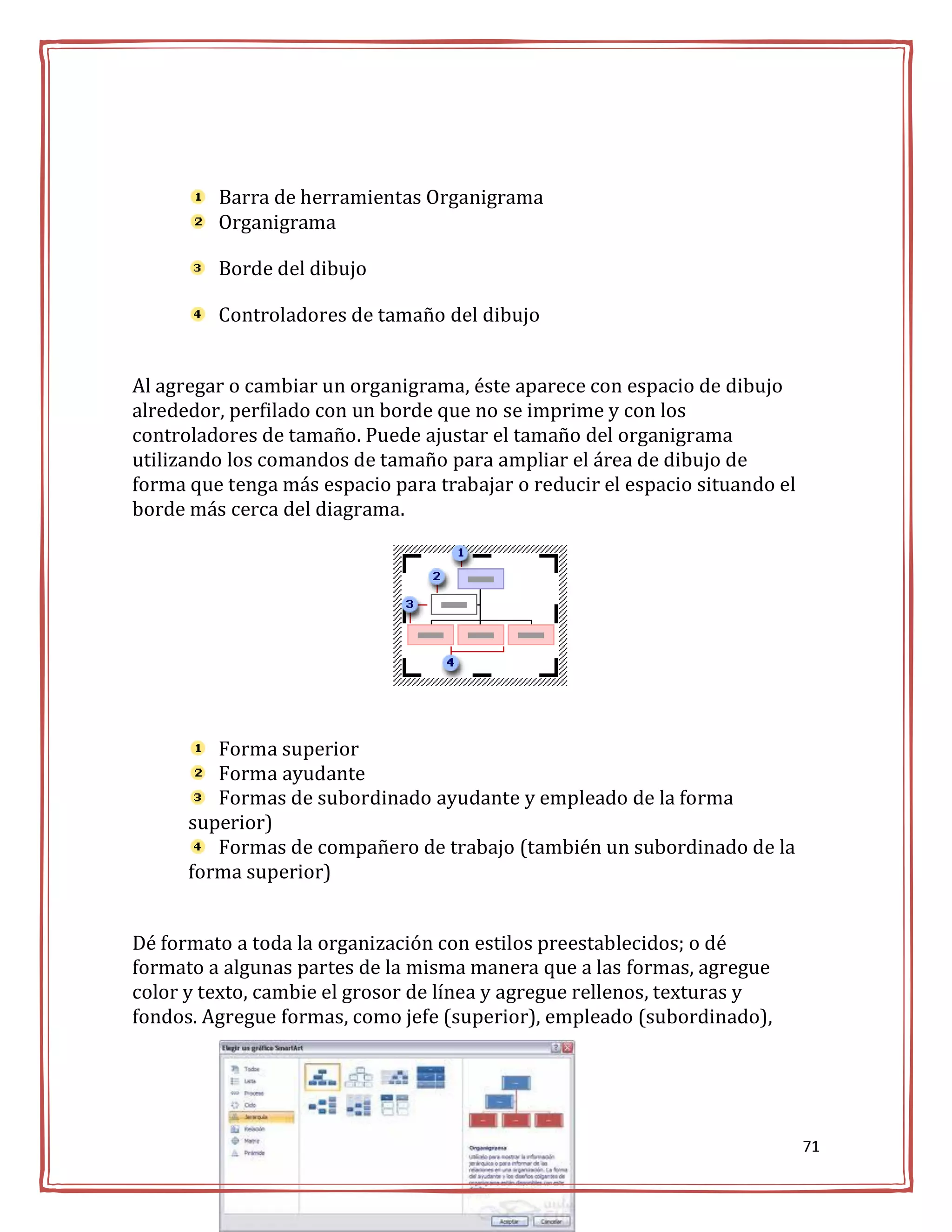 Barra de herramientas Organigrama
         Organigrama

         Borde del dibujo

         Controladores de tamaño del dibujo


Al agregar o cambiar un organigrama, éste aparece con espacio de dibujo
alrededor, perfilado con un borde que no se imprime y con los
controladores de tamaño. Puede ajustar el tamaño del organigrama
utilizando los comandos de tamaño para ampliar el área de dibujo de
forma que tenga más espacio para trabajar o reducir el espacio situando el
borde más cerca del diagrama.




         Forma superior
         Forma ayudante
         Formas de subordinado ayudante y empleado de la forma
      superior)
         Formas de compañero de trabajo (también un subordinado de la
      forma superior)


Dé formato a toda la organización con estilos preestablecidos; o dé
formato a algunas partes de la misma manera que a las formas, agregue
color y texto, cambie el grosor de línea y agregue rellenos, texturas y
fondos. Agregue formas, como jefe (superior), empleado (subordinado),




                                                                             71
 