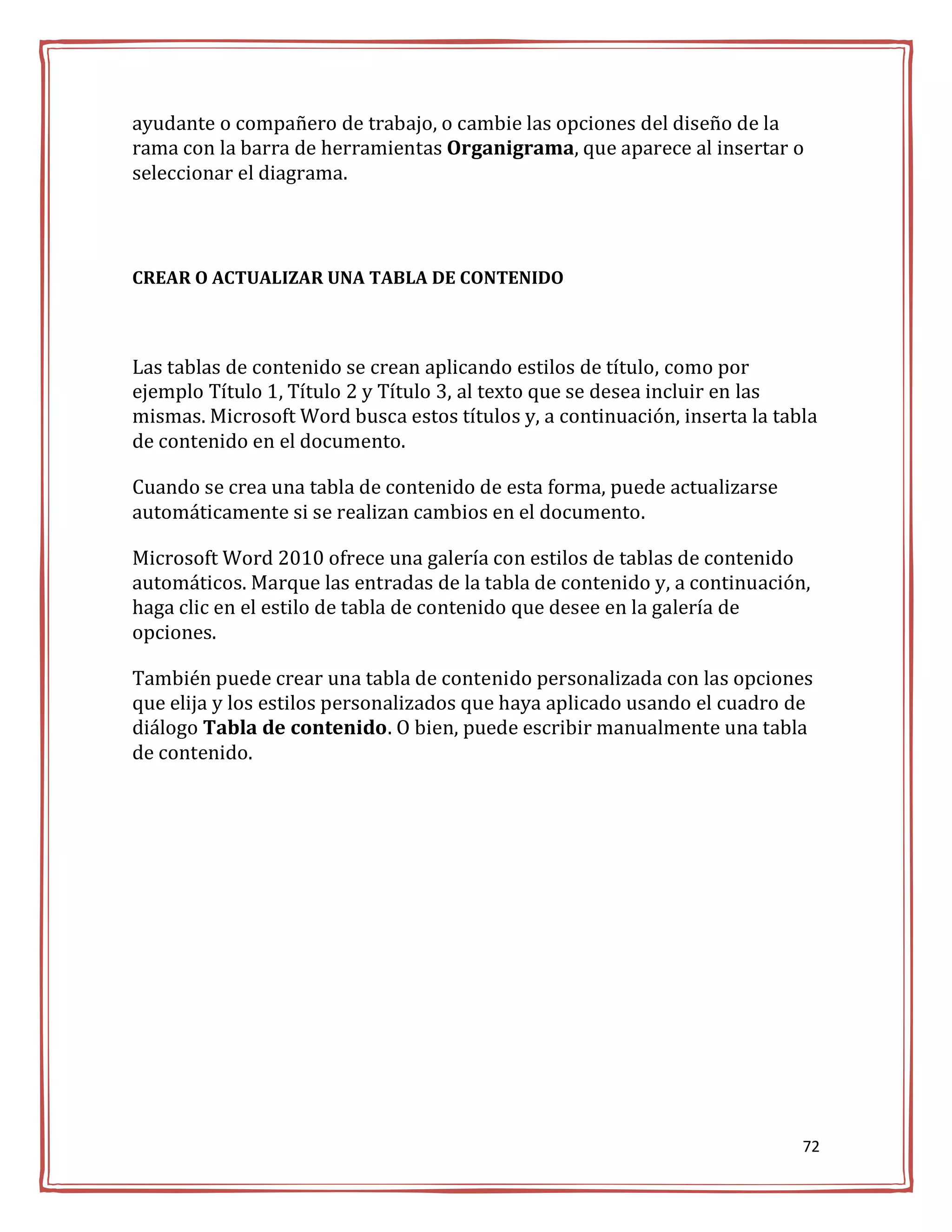 ayudante o compañero de trabajo, o cambie las opciones del diseño de la
rama con la barra de herramientas Organigrama, que aparece al insertar o
seleccionar el diagrama.



CREAR O ACTUALIZAR UNA TABLA DE CONTENIDO



Las tablas de contenido se crean aplicando estilos de título, como por
ejemplo Título 1, Título 2 y Título 3, al texto que se desea incluir en las
mismas. Microsoft Word busca estos títulos y, a continuación, inserta la tabla
de contenido en el documento.

Cuando se crea una tabla de contenido de esta forma, puede actualizarse
automáticamente si se realizan cambios en el documento.

Microsoft Word 2010 ofrece una galería con estilos de tablas de contenido
automáticos. Marque las entradas de la tabla de contenido y, a continuación,
haga clic en el estilo de tabla de contenido que desee en la galería de
opciones.

También puede crear una tabla de contenido personalizada con las opciones
que elija y los estilos personalizados que haya aplicado usando el cuadro de
diálogo Tabla de contenido. O bien, puede escribir manualmente una tabla
de contenido.




                                                                            72
 