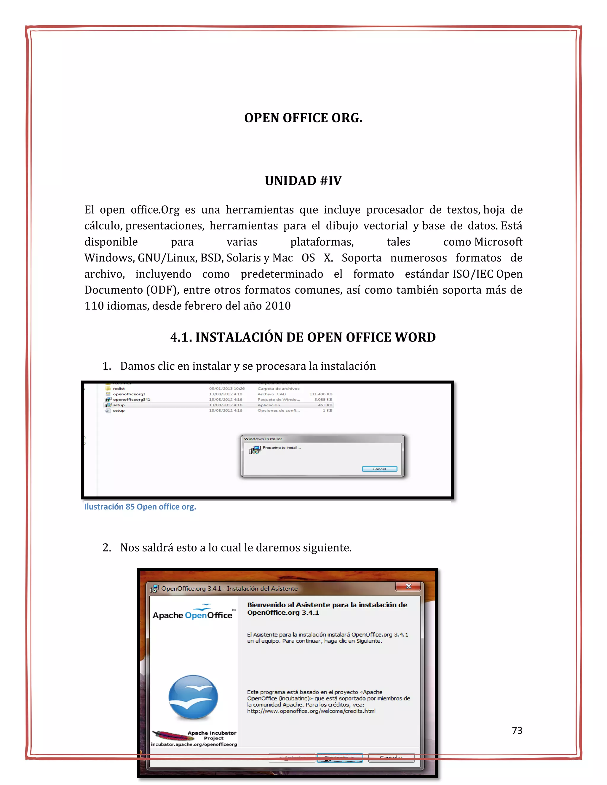 OPEN OFFICE ORG.



                                    UNIDAD #IV

El open office.Org es una herramientas que incluye procesador de textos, hoja de
cálculo, presentaciones, herramientas para el dibujo vectorial y base de datos. Está
disponible       para       varias     plataformas,      tales       como Microsoft
Windows, GNU/Linux, BSD, Solaris y Mac OS X. Soporta numerosos formatos de
archivo, incluyendo como predeterminado el formato estándar ISO/IEC Open
Documento (ODF), entre otros formatos comunes, así como también soporta más de
110 idiomas, desde febrero del año 2010

                       4.1. INSTALACIÓN DE OPEN OFFICE WORD

    1. Damos clic en instalar y se procesara la instalación




Ilustración 85 Open office org.



    2. Nos saldrá esto a lo cual le daremos siguiente.




                                                                                 73
 