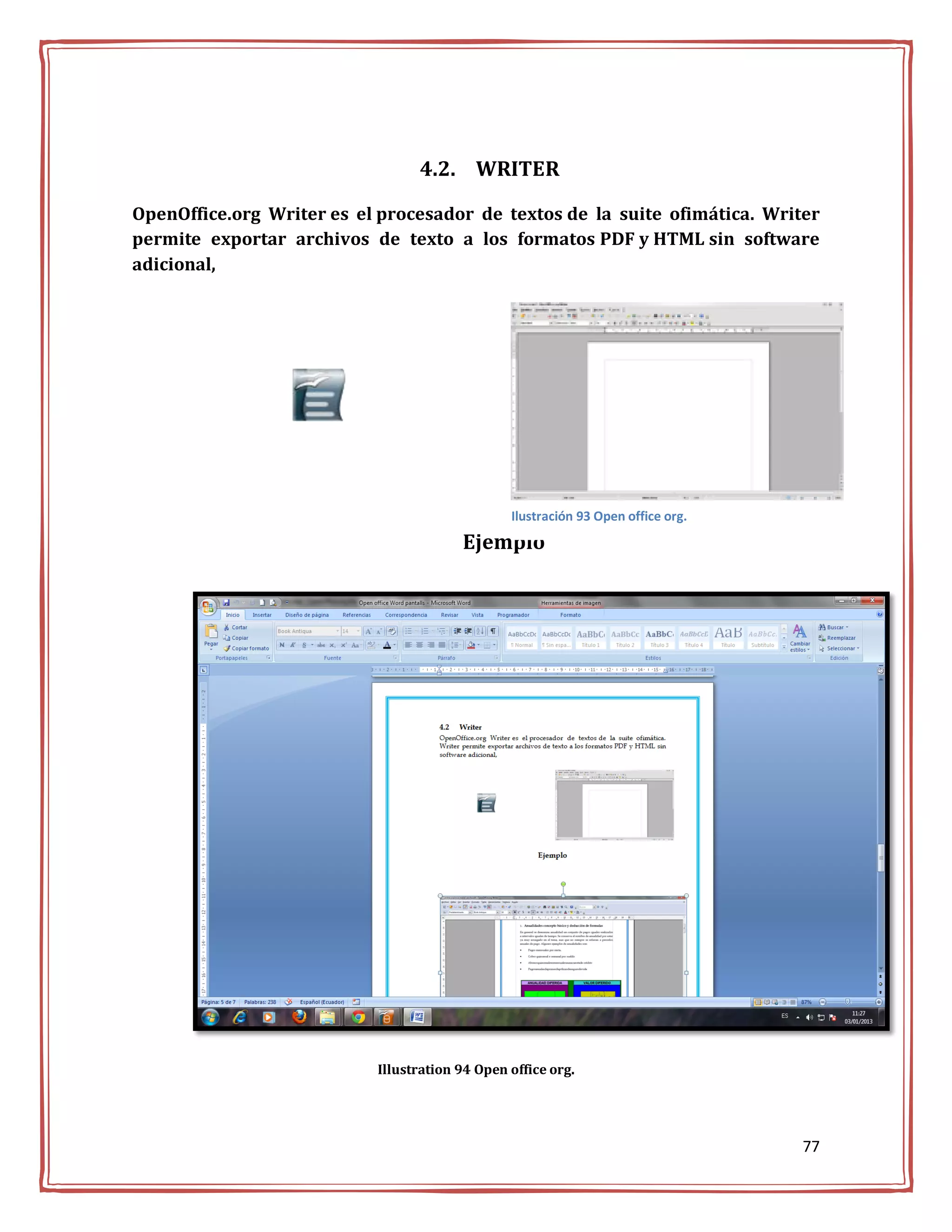 4.2. WRITER

OpenOffice.org Writer es el procesador de textos de la suite ofimática. Writer
permite exportar archivos de texto a los formatos PDF y HTML sin software
adicional,




                                                Ilustración 93 Open office org.

                                        Ejemplo




                           Illustration 94 Open office org.




                                                                                  77
 