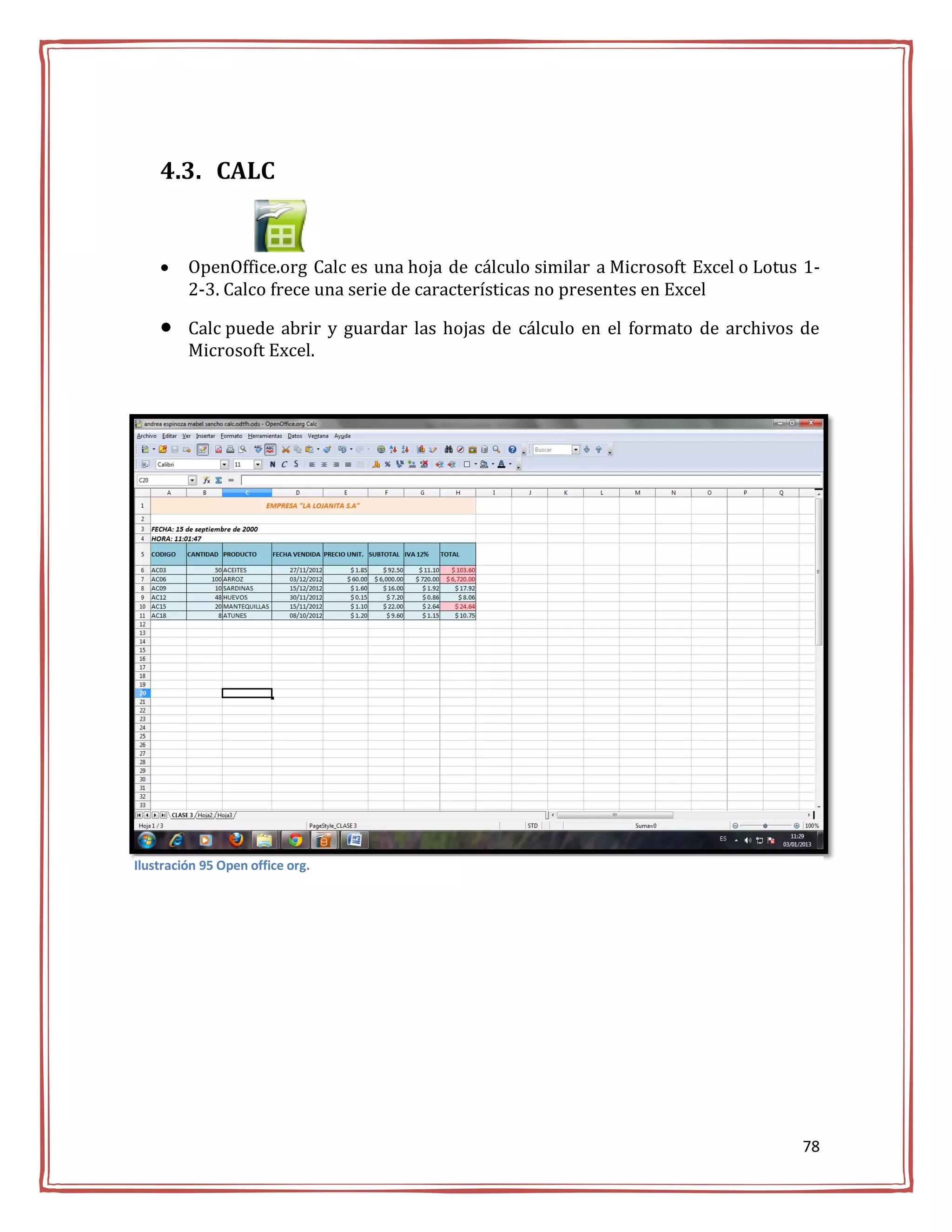 4.3. CALC


        OpenOffice.org Calc es una hoja de cálculo similar a Microsoft Excel o Lotus 1-
         2-3. Calco frece una serie de características no presentes en Excel

        Calc puede abrir y guardar las hojas de cálculo en el formato de archivos de
         Microsoft Excel.




Ilustración 95 Open office org.




                                                                                     78
 