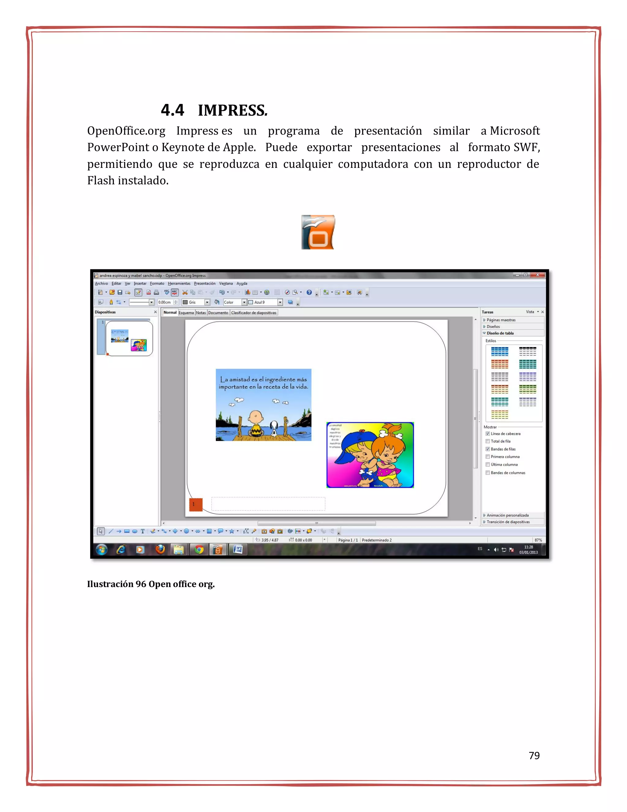 4.4 IMPRESS.
OpenOffice.org Impress es un programa de presentación similar a Microsoft
PowerPoint o Keynote de Apple. Puede exportar presentaciones al formato SWF,
permitiendo que se reproduzca en cualquier computadora con un reproductor de
Flash instalado.




Ilustración 96 Open office org.




                                                                          79
 