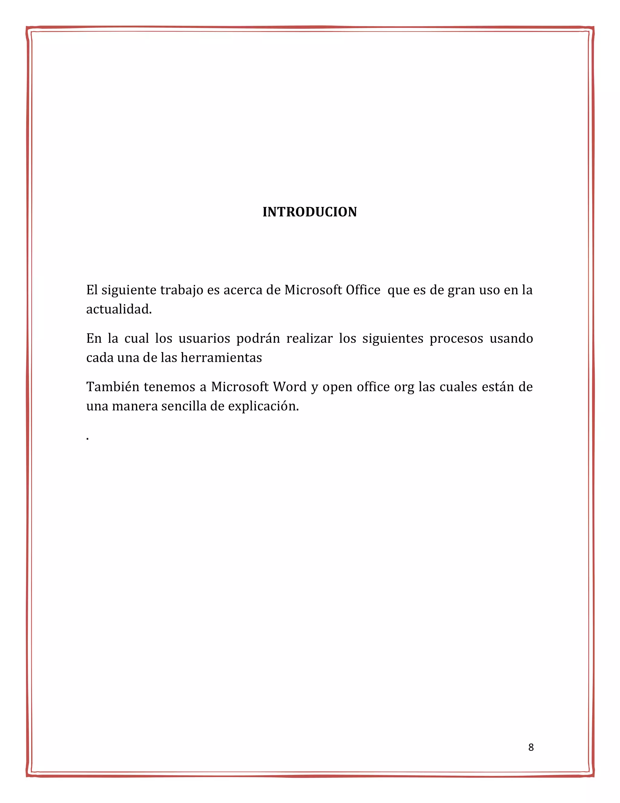 INTRODUCION




El siguiente trabajo es acerca de Microsoft Office que es de gran uso en la
actualidad.

En la cual los usuarios podrán realizar los siguientes procesos usando
cada una de las herramientas

También tenemos a Microsoft Word y open office org las cuales están de
una manera sencilla de explicación.

.




                                                                          8
 