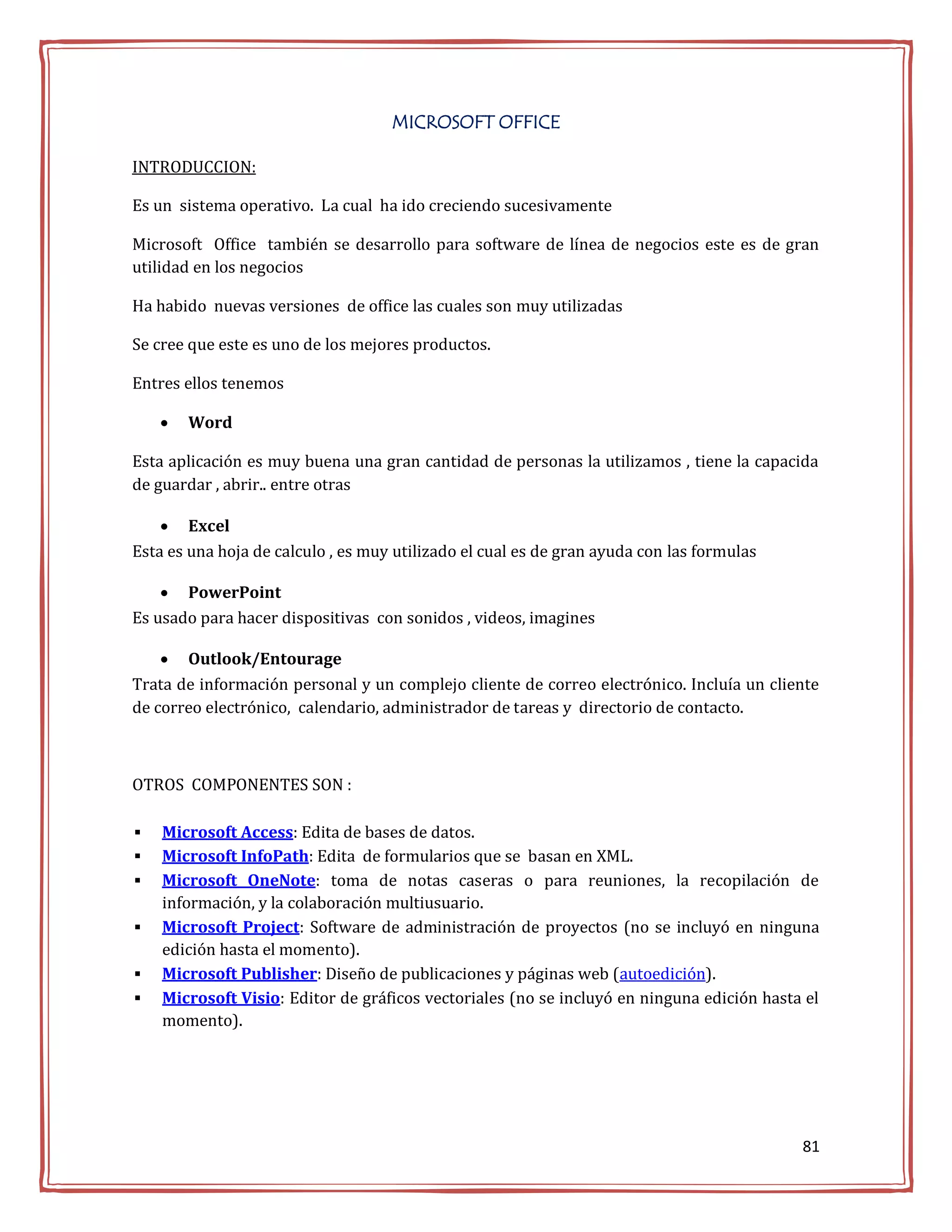 MICROSOFT OFFICE

INTRODUCCION:

Es un sistema operativo. La cual ha ido creciendo sucesivamente

Microsoft Office también se desarrollo para software de línea de negocios este es de gran
utilidad en los negocios

Ha habido nuevas versiones de office las cuales son muy utilizadas

Se cree que este es uno de los mejores productos.

Entres ellos tenemos

       Word

Esta aplicación es muy buena una gran cantidad de personas la utilizamos , tiene la capacida
de guardar , abrir.. entre otras

     Excel
Esta es una hoja de calculo , es muy utilizado el cual es de gran ayuda con las formulas

     PowerPoint
Es usado para hacer dispositivas con sonidos , videos, imagines

     Outlook/Entourage
Trata de información personal y un complejo cliente de correo electrónico. Incluía un cliente
de correo electrónico, calendario, administrador de tareas y directorio de contacto.



OTROS COMPONENTES SON :

   Microsoft Access: Edita de bases de datos.
   Microsoft InfoPath: Edita de formularios que se basan en XML.
   Microsoft OneNote: toma de notas caseras o para reuniones, la recopilación de
    información, y la colaboración multiusuario.
   Microsoft Project: Software de administración de proyectos (no se incluyó en ninguna
    edición hasta el momento).
   Microsoft Publisher: Diseño de publicaciones y páginas web (autoedición).
   Microsoft Visio: Editor de gráficos vectoriales (no se incluyó en ninguna edición hasta el
    momento).




                                                                                           81
 