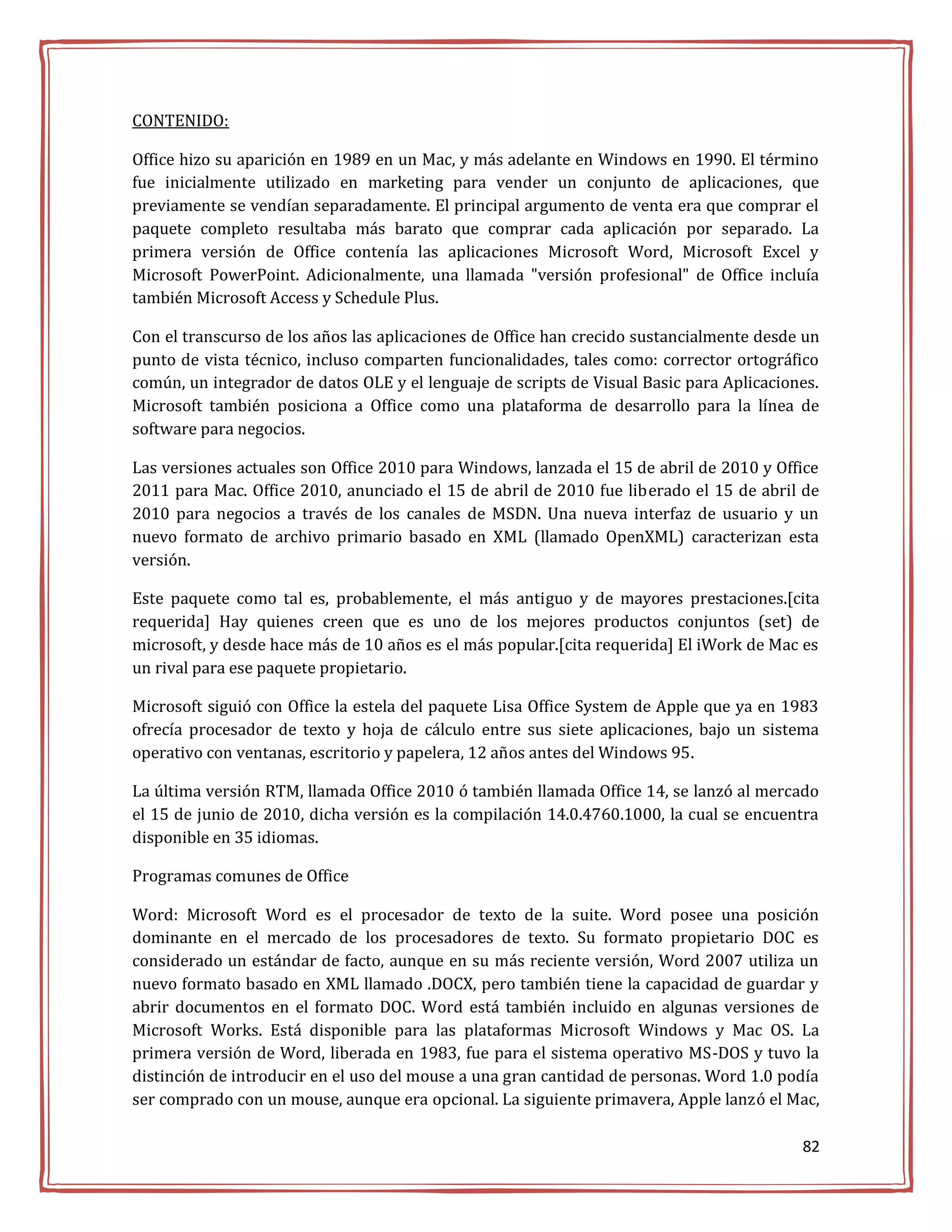 CONTENIDO:

Office hizo su aparición en 1989 en un Mac, y más adelante en Windows en 1990. El término
fue inicialmente utilizado en marketing para vender un conjunto de aplicaciones, que
previamente se vendían separadamente. El principal argumento de venta era que comprar el
paquete completo resultaba más barato que comprar cada aplicación por separado. La
primera versión de Office contenía las aplicaciones Microsoft Word, Microsoft Excel y
Microsoft PowerPoint. Adicionalmente, una llamada "versión profesional" de Office incluía
también Microsoft Access y Schedule Plus.

Con el transcurso de los años las aplicaciones de Office han crecido sustancialmente desde un
punto de vista técnico, incluso comparten funcionalidades, tales como: corrector ortográfico
común, un integrador de datos OLE y el lenguaje de scripts de Visual Basic para Aplicaciones.
Microsoft también posiciona a Office como una plataforma de desarrollo para la línea de
software para negocios.

Las versiones actuales son Office 2010 para Windows, lanzada el 15 de abril de 2010 y Office
2011 para Mac. Office 2010, anunciado el 15 de abril de 2010 fue liberado el 15 de abril de
2010 para negocios a través de los canales de MSDN. Una nueva interfaz de usuario y un
nuevo formato de archivo primario basado en XML (llamado OpenXML) caracterizan esta
versión.

Este paquete como tal es, probablemente, el más antiguo y de mayores prestaciones.[cita
requerida] Hay quienes creen que es uno de los mejores productos conjuntos (set) de
microsoft, y desde hace más de 10 años es el más popular.[cita requerida] El iWork de Mac es
un rival para ese paquete propietario.

Microsoft siguió con Office la estela del paquete Lisa Office System de Apple que ya en 1983
ofrecía procesador de texto y hoja de cálculo entre sus siete aplicaciones, bajo un sistema
operativo con ventanas, escritorio y papelera, 12 años antes del Windows 95.

La última versión RTM, llamada Office 2010 ó también llamada Office 14, se lanzó al mercado
el 15 de junio de 2010, dicha versión es la compilación 14.0.4760.1000, la cual se encuentra
disponible en 35 idiomas.

Programas comunes de Office

Word: Microsoft Word es el procesador de texto de la suite. Word posee una posición
dominante en el mercado de los procesadores de texto. Su formato propietario DOC es
considerado un estándar de facto, aunque en su más reciente versión, Word 2007 utiliza un
nuevo formato basado en XML llamado .DOCX, pero también tiene la capacidad de guardar y
abrir documentos en el formato DOC. Word está también incluido en algunas versiones de
Microsoft Works. Está disponible para las plataformas Microsoft Windows y Mac OS. La
primera versión de Word, liberada en 1983, fue para el sistema operativo MS-DOS y tuvo la
distinción de introducir en el uso del mouse a una gran cantidad de personas. Word 1.0 podía
ser comprado con un mouse, aunque era opcional. La siguiente primavera, Apple lanzó el Mac,

                                                                                          82
 