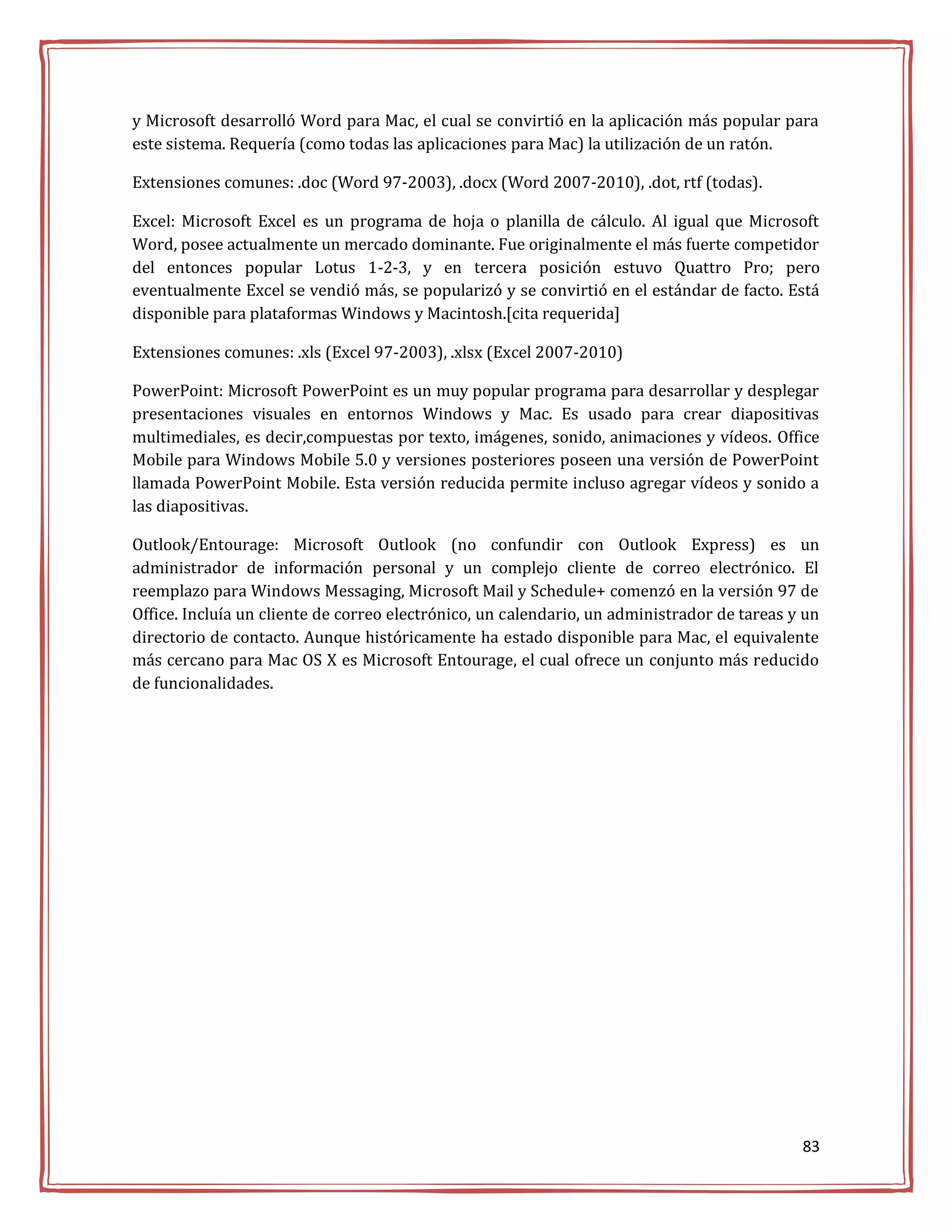 y Microsoft desarrolló Word para Mac, el cual se convirtió en la aplicación más popular para
este sistema. Requería (como todas las aplicaciones para Mac) la utilización de un ratón.

Extensiones comunes: .doc (Word 97-2003), .docx (Word 2007-2010), .dot, rtf (todas).

Excel: Microsoft Excel es un programa de hoja o planilla de cálculo. Al igual que Microsoft
Word, posee actualmente un mercado dominante. Fue originalmente el más fuerte competidor
del entonces popular Lotus 1-2-3, y en tercera posición estuvo Quattro Pro; pero
eventualmente Excel se vendió más, se popularizó y se convirtió en el estándar de facto. Está
disponible para plataformas Windows y Macintosh.[cita requerida]

Extensiones comunes: .xls (Excel 97-2003), .xlsx (Excel 2007-2010)

PowerPoint: Microsoft PowerPoint es un muy popular programa para desarrollar y desplegar
presentaciones visuales en entornos Windows y Mac. Es usado para crear diapositivas
multimediales, es decir,compuestas por texto, imágenes, sonido, animaciones y vídeos. Office
Mobile para Windows Mobile 5.0 y versiones posteriores poseen una versión de PowerPoint
llamada PowerPoint Mobile. Esta versión reducida permite incluso agregar vídeos y sonido a
las diapositivas.

Outlook/Entourage: Microsoft Outlook (no confundir con Outlook Express) es un
administrador de información personal y un complejo cliente de correo electrónico. El
reemplazo para Windows Messaging, Microsoft Mail y Schedule+ comenzó en la versión 97 de
Office. Incluía un cliente de correo electrónico, un calendario, un administrador de tareas y un
directorio de contacto. Aunque históricamente ha estado disponible para Mac, el equivalente
más cercano para Mac OS X es Microsoft Entourage, el cual ofrece un conjunto más reducido
de funcionalidades.




                                                                                             83
 