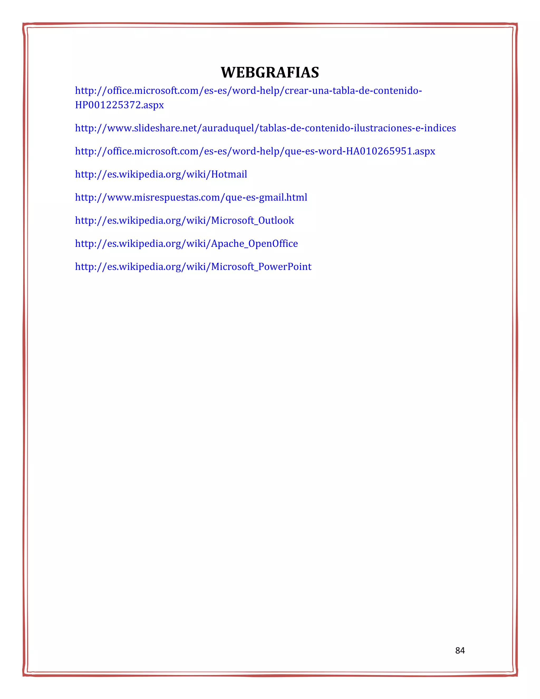 WEBGRAFIAS
http://office.microsoft.com/es-es/word-help/crear-una-tabla-de-contenido-
HP001225372.aspx

http://www.slideshare.net/auraduquel/tablas-de-contenido-ilustraciones-e-indices

http://office.microsoft.com/es-es/word-help/que-es-word-HA010265951.aspx

http://es.wikipedia.org/wiki/Hotmail

http://www.misrespuestas.com/que-es-gmail.html

http://es.wikipedia.org/wiki/Microsoft_Outlook

http://es.wikipedia.org/wiki/Apache_OpenOffice

http://es.wikipedia.org/wiki/Microsoft_PowerPoint




                                                                               84
 
