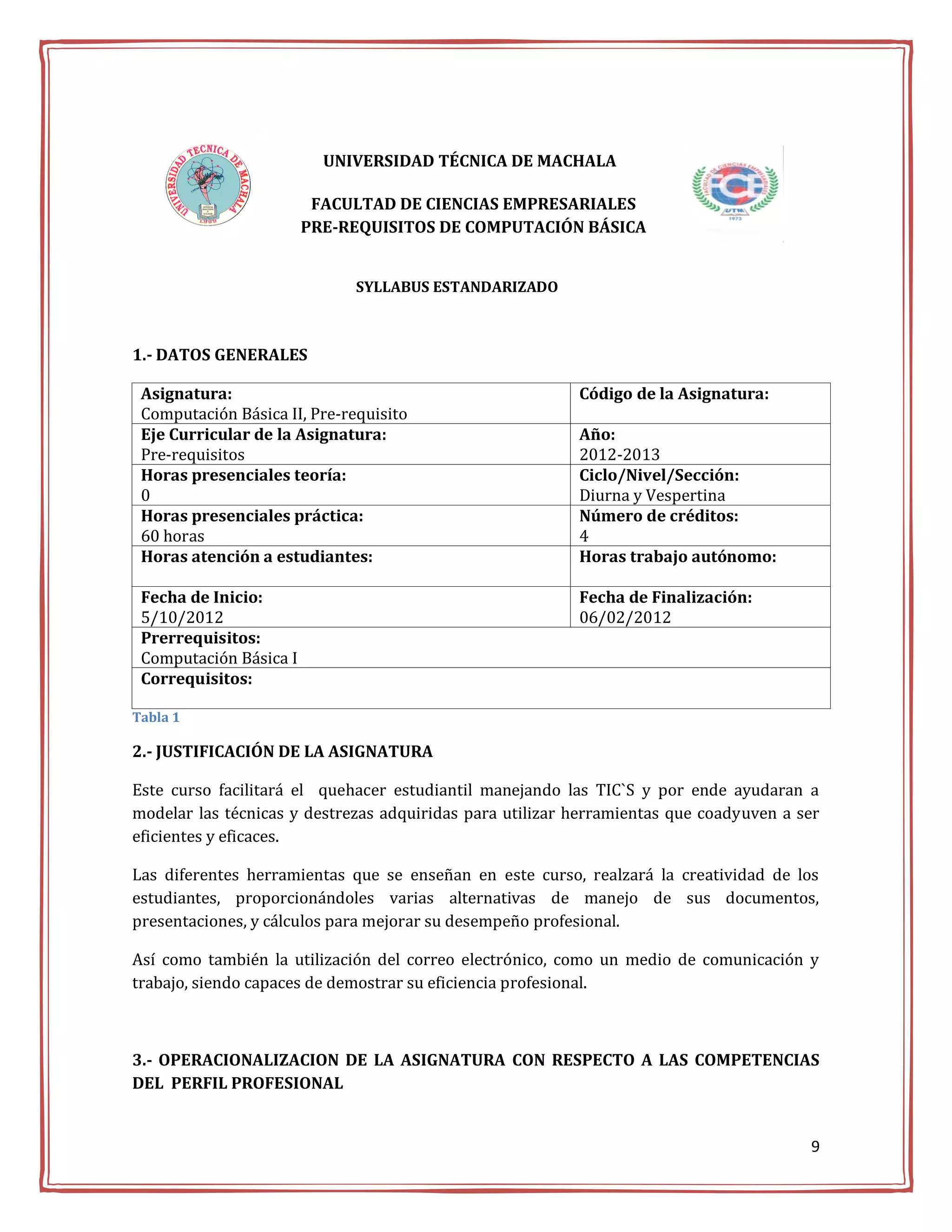 UNIVERSIDAD TÉCNICA DE MACHALA

                         FACULTAD DE CIENCIAS EMPRESARIALES
                        PRE-REQUISITOS DE COMPUTACIÓN BÁSICA


                              SYLLABUS ESTANDARIZADO



1.- DATOS GENERALES

 Asignatura:                                              Código de la Asignatura:
 Computación Básica II, Pre-requisito
 Eje Curricular de la Asignatura:                         Año:
 Pre-requisitos                                           2012-2013
 Horas presenciales teoría:                               Ciclo/Nivel/Sección:
 0                                                        Diurna y Vespertina
 Horas presenciales práctica:                             Número de créditos:
 60 horas                                                 4
 Horas atención a estudiantes:                            Horas trabajo autónomo:

 Fecha de Inicio:                                         Fecha de Finalización:
 5/10/2012                                                06/02/2012
 Prerrequisitos:
 Computación Básica I
 Correquisitos:

Tabla 1

2.- JUSTIFICACIÓN DE LA ASIGNATURA

Este curso facilitará el quehacer estudiantil manejando las TIC`S y por ende ayudaran a
modelar las técnicas y destrezas adquiridas para utilizar herramientas que coadyuven a ser
eficientes y eficaces.

Las diferentes herramientas que se enseñan en este curso, realzará la creatividad de los
estudiantes, proporcionándoles varias alternativas de manejo de sus documentos,
presentaciones, y cálculos para mejorar su desempeño profesional.

Así como también la utilización del correo electrónico, como un medio de comunicación y
trabajo, siendo capaces de demostrar su eficiencia profesional.



3.- OPERACIONALIZACION DE LA ASIGNATURA CON RESPECTO A LAS COMPETENCIAS
DEL PERFIL PROFESIONAL


                                                                                        9
 