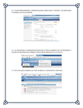13.- LUEGO PROCEDEMOS A PERSONALIZAR COMO LEER Y ENVIAR LOS MENSAJES
Y DAMOS CLIC EN GUARDAR.




14.- AL FINALIZAR LA PERSONALIZACION DE CUENTA DAMOS CLIC EN OPCIONES Y
LUEGO EN OPCIONES DE CORREO PARA CREAR FIRMAS EN LA CUENTA.




15.- UNA VEZ QUE DAMOS CLIC NOS APARECE LA SIGUIENTE VENTANA.
 