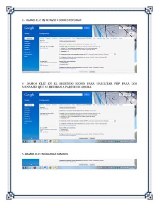 3.- DAMOS CLIC EN REENVÍO Y CORREO POP/IMAP




4- DAMOS CLIC EN EL SEGUNDO ICONO PARA HABILITAR POP PARA LOS
MENSAJES QUE SE RECIBAN A PARTIR DE AHORA




5.-DAMOS CLIC EN GUARDAR CAMBIOS
 