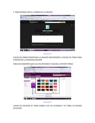 Y PROCEDEMOS CON EL CAMBIO DE LA IMAGEN




                               Ilustración 11

LUEGO DE HABER INSERTADO LA IMAGEN PROCEDEMOS A ELEGIR UN TEMA PARA
CONTINUAR LA PERSONALIZACIÓN

PARA ESO DEBEMOS DAR CLIC EN OPCIONES Y ELEGIR LA OPCIÓN TEMAS




                               Ilustración 12

LUEGO DE ESCOGER EL TEMA DAMOS CLIC EN GUARDAR Y EL TEMA YA ESTARÁ
APLICADO
 