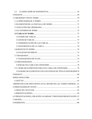 2.3      CLASIFICADOR DE DIAPOSITIVAS ............................................................. 56
UNIDAD III .................................................................................................................... 69
3.3.MICROSOFT OFFICE WORD .................................................................................. 70
   3.1¿CÓMO INGRESAR A WORD? ............................................................................ 71
   3.2ELEMENTOS DE LA PANTALLA DE WORD ..................................................... 71
   3.3 EJECUCIÓN DEL PROGRAMA ........................................................................... 71
   3.4 EL ENTORNO DE WORD .................................................................................... 72
   3.5 TABLAS EN WORD ............................................................................................ 73
      3.5.01DIBUJAR TABLAS ....................................................................................... 73
      3.5.02CREAR TABLAS ........................................................................................... 73
      3.5.03MODIFICACIÓN DE LAS TABLAS ............................................................. 73
      3.5.04APARIENCIA DE LA TABLA ...................................................................... 74
   3.6GRÁFICOS EN WORD .......................................................................................... 74
      3.6.01LIENZO DE DIBUJO ..................................................................................... 75
   3.7 DIAGRAMAS ........................................................................................................ 75
      3.7.01DIAGRAMAS DE FLUJO .............................................................................. 76
   3.8 ORGANIGRAMAS ................................................................................................ 77
      3.9CREAR UNA TABLA DE CONTENIDO ........................................................... 78
   3.9.1 MARCAR ELEMENTOS PARA UNA TABLA DE CONTENIDO .................... 78
      3.9.01MARCAR ELEMENTOS CON LOS ESTILOS DE TÍTULO INTEGRADOS 78
UNIDAD IV .................................................................................................................... 80
4OPEN OFFICE.ORG ..................................................................................................... 81
   4.1QUÉ ES? ................................................................................................................. 81
IMPORTANCIA DE OPEN OFFICE EN EL MUNDO DE LAS COMPUTADORAS .. 81
4.3PROCESADOR DE TEXTO ...................................................................................... 82
   4.3HOJA DE CÁLCULOS ........................................................................................... 83
   4.4PRESENTACIONES ............................................................................................... 86
4.5 PRESENTACIONES, CREACIÓN, GUARDAR Y PROTEGER PRESENTACIÓN 87
5.ANEXOS ...................................................................................................................... 97
6.WEBGRAFÍA............................................................................................................. 100
 