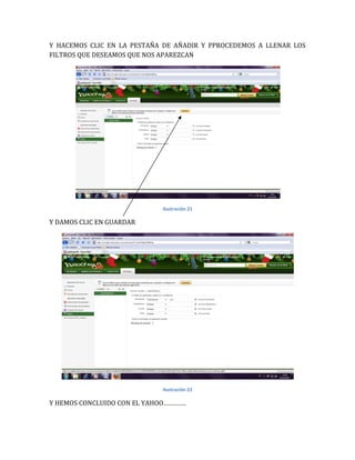Y HACEMOS CLIC EN LA PESTAÑA DE AÑADIR Y PPROCEDEMOS A LLENAR LOS
FILTROS QUE DESEAMOS QUE NOS APAREZCAN




                             Ilustración 21

Y DAMOS CLIC EN GUARDAR




                             Ilustración 22

Y HEMOS CONCLUIDO CON EL YAHOO………….
 