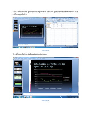 En la tabla de Excel que aparece ingresamos los datos que queremos representar en el
gráfico estadístico.




                                       Ilustración 74

El gráfico se ha insertado satisfactoriamente.




                                       Ilustración 75
 