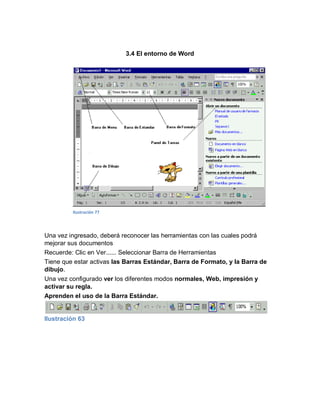 3.4 El entorno de Word




         Ilustración 77




Una vez ingresado, deberá reconocer las herramientas con las cuales podrá
mejorar sus documentos
Recuerde: Clic en Ver...... Seleccionar Barra de Herramientas
Tiene que estar activas las Barras Estándar, Barra de Formato, y la Barra de
dibujo.
Una vez configurado ver los diferentes modos normales, Web, impresión y
activar su regla.
Aprenden el uso de la Barra Estándar.


Ilustración 63
 