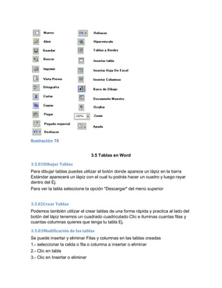 Ilustración 78


                               3.5 Tablas en Word

3.5.01Dibujar Tablas
Para dibujar tablas puedes utilizar el botón donde aparece un lápiz en la barra
Estándar aparecerá un lápiz con el cual tu podrás hacer un cuadro y luego rayar
dentro del Ej.
Para ver la tabla seleccione la opción "Descargar" del menú superior


3.5.02Crear Tablas
Podemos también utilizar el crear tablas de una forma rápida y practica al lado del
botón del lápiz tenemos un cuadrado cuadriculado Clic e iluminas cuantas filas y
cuantas columnas quieres que tenga tu tabla Ej.

3.5.03Modificación de las tablas
Se puede insertar y eliminar Filas y columnas en las tablas creadas
1.- seleccionar la celda o fila o columna a insertar o eliminar
2.- Clic en tabla
3.- Clic en Insertar o eliminar
 