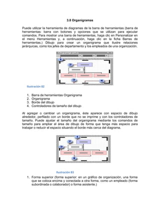 3.8 Organigramas

Puede utilizar la herramienta de diagramas de la barra de herramientas (barra de
herramientas: barra con botones y opciones que se utilizan para ejecutar
comandos. Para mostrar una barra de herramientas, haga clic en Personalizar en
el menú Herramientas y, a continuación, haga clic en la ficha Barras de
herramientas.) Dibujo para crear un organigrama que ilustre relaciones
jerárquicas, como los jefes de departamento y los empleados de una organización.




   Ilustración 82

   1.   Barra de herramientas Organigrama
   2.   Organigrama
   3.   Borde del dibujo
   4.   Controladores de tamaño del dibujo

Al agregar o cambiar un organigrama, éste aparece con espacio de dibujo
alrededor, perfilado con un borde que no se imprime y con los controladores de
tamaño. Puede ajustar el tamaño del organigrama mediante los comandos de
tamaño para ampliar el área de dibujo de forma que tenga más espacio para
trabajar o reducir el espacio situando el borde más cerca del diagrama.




                        Ilustración 83
   1. Forma superior (forma superior: en un gráfico de organización, una forma
      que se coloca encima y conectada a otra forma, como un empleado (forma
      subordinada o colaborador) o forma asistente.)
 