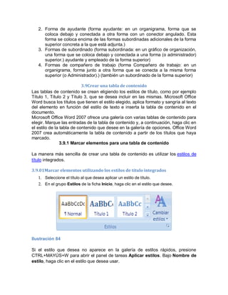2. Forma de ayudante (forma ayudante: en un organigrama, forma que se
      coloca debajo y conectada a otra forma con un conector angulado. Esta
      forma se coloca encima de las formas subordinadas adicionales de la forma
      superior concreta a la que está adjunta.)
   3. Formas de subordinado (forma subordinada: en un gráfico de organización,
      una forma que se coloca debajo y conectada a una forma (o administrador)
      superior.) ayudante y empleado de la forma superior)
   4. Formas de compañero de trabajo (forma Compañero de trabajo: en un
      organigrama, forma junto a otra forma que se conecta a la misma forma
      superior (o Administrador).) (también un subordinado de la forma superior)

                           3.9Crear una tabla de contenido
Las tablas de contenido se crean eligiendo los estilos de título, como por ejemplo
Título 1, Título 2 y Título 3, que se desea incluir en las mismas. Microsoft Office
Word busca los títulos que tienen el estilo elegido, aplica formato y sangría al texto
del elemento en función del estilo de texto e inserta la tabla de contenido en el
documento.
Microsoft Office Word 2007 ofrece una galería con varias tablas de contenido para
elegir. Marque las entradas de la tabla de contenido y, a continuación, haga clic en
el estilo de la tabla de contenido que desee en la galería de opciones. Office Word
2007 crea automáticamente la tabla de contenido a partir de los títulos que haya
marcado.
                3.9.1 Marcar elementos para una tabla de contenido

La manera más sencilla de crear una tabla de contenido es utilizar los estilos de
título integrados.

3.9.01Marcar elementos utilizando los estilos de título integrados
   1. Seleccione el título al que desea aplicar un estilo de título.
   2. En el grupo Estilos de la ficha Inicio, haga clic en el estilo que desee.




Ilustración 84

Si el estilo que desea no aparece en la galería de estilos rápidos, presione
CTRL+MAYÚS+W para abrir el panel de tareas Aplicar estilos. Bajo Nombre de
estilo, haga clic en el estilo que desea usar.
 