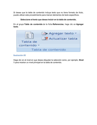Si desea que la tabla de contenido incluya texto que no tiene formato de título,
puede utilizar este procedimiento para marcar elementos de texto específicos.

        Seleccione el texto que desea incluir en la tabla de contenido.

En el grupo Tabla de contenido de la ficha Referencias, haga clic en Agregar
texto.




Ilustración 85

Haga clic en el nivel en que desea etiquetar la selección como, por ejemplo, Nivel
1 para mostrar un nivel principal en la tabla de contenido.
 