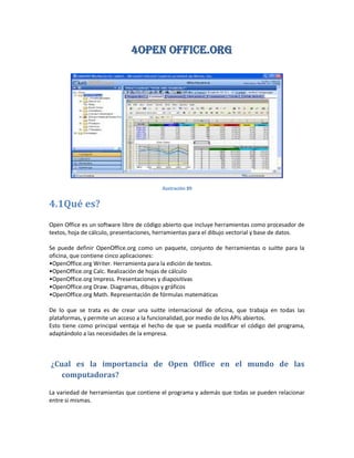 4Open Office.ORG




                                          Ilustración 89


4.1Qué es?
Open Office es un software libre de código abierto que incluye herramientas como procesador de
textos, hoja de cálculo, presentaciones, herramientas para el dibujo vectorial y base de datos.

Se puede definir OpenOffice.org como un paquete, conjunto de herramientas o suitte para la
oficina, que contiene cinco aplicaciones:
•OpenOffice.org Writer. Herramienta para la edición de textos.
•OpenOffice.org Calc. Realización de hojas de cálculo
•OpenOffice.org Impress. Presentaciones y diapositivas
•OpenOffice.org Draw. Diagramas, dibujos y gráficos
•OpenOffice.org Math. Representación de fórmulas matemáticas

De lo que se trata es de crear una suitte internacional de oficina, que trabaja en todas las
plataformas, y permite un acceso a la funcionalidad, por medio de los APIs abiertos.
Esto tiene como principal ventaja el hecho de que se pueda modificar el código del programa,
adaptándolo a las necesidades de la empresa.



¿Cual es la importancia de Open Office en el mundo de las
   computadoras?

La variedad de herramientas que contiene el programa y además que todas se pueden relacionar
entre si mismas.
 