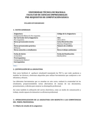 UNIVERSIDAD TÉCNICA DE MACHALA
                 FACULTAD DE CIENCIAS EMPRESARIALES
                PRE-REQUISITOS DE COMPUTACIÓN BÁSICA

               SYLLABUS ESTANDARIZADO



1.- DATOS GENERALES

 Asignatura:                                              Código de la Asignatura:
 Computación Básica II, Pre-requisito
 Eje Curricular de la Asignatura:                         Año:
 Pre-requisitos                                           2012-2013
 Horas presenciales teoría:                               Ciclo/Nivel/Sección:
 0                                                        Diurna y Vespertina
 Horas presenciales práctica:                             Número de créditos:
 60 horas                                                 4
 Horas atención a estudiantes:                            Horas trabajo autónomo:

 Fecha de Inicio:                                         Fecha de Finalización:
 5/10/2012                                                06/02/2012
 Prerrequisitos:
 Computación Básica I
 Correquisitos:

Tabla 1

2.- JUSTIFICACIÓN DE LA ASIGNATURA

Este curso facilitará el quehacer estudiantil manejando las TIC`S y por ende ayudaran a
modelar las técnicas y destrezas adquiridas para utilizar herramientas que coadyuven a ser
eficientes y eficaces.

Las diferentes herramientas que se enseñan en este curso, realzará la creatividad de los
estudiantes, proporcionándoles varias alternativas de manejo de sus documentos,
presentaciones, y cálculos para mejorar su desempeño profesional.

Así como también la utilización del correo electrónico, como un medio de comunicación y
trabajo, siendo capaces de demostrar su eficiencia profesional.



3.- OPERACIONALIZACION DE LA ASIGNATURA CON RESPECTO A LAS COMPETENCIAS
DEL PERFIL PROFESIONAL

3.1 Objeto de estudio de la asignatura
 