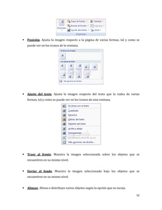   Posición. Ajusta la imagen respecto a la página de varias formas, tal y como se
    puede ver en los iconos de la ventana.




   Ajuste del texto. Ajusta la imagen respecto del texto que la rodea de varias
    formas, tal y como se puede ver en los iconos de esta ventana.




   Traer al frente. Muestra la imagen seleccionada sobre los objetos que se
    encuentren en su mismo nivel.


   Enviar al fondo. Muestra la imagen seleccionada bajo los objetos que se
    encuentren en su mismo nivel.


   Alinear. Alinea o distribuye varios objetos según la opción que se escoja.

                                                                                 52
 