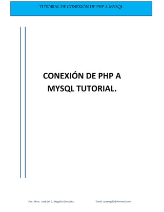  
Por: Mtro.  José del C. Magaña González.                                  Email: Josemg80@hotmail.com 
TUTORIAL DE CONEXIÓN DE PHP A MYSQL
 
 
 
 
 
 
 
 
 
 
 
 
 
 
 
 
 
 
 
 
 
 
 
 
 
CONEXIÓN DE PHP A 
MYSQL TUTORIAL. 
 