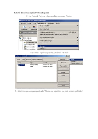 Tutorial de configuração: Outlook Express
              1 - No Outlook Express, clique em Ferramentas e Contas;




                   2 - Na tela a seguir clique em Adicionar e E-mail




 3 - Adicione seu nome para exibição "Nome que identifica o e-mail só para exibição";
 