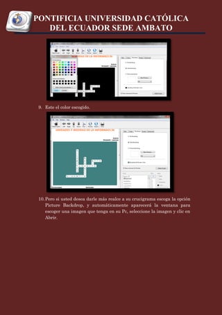 PONTIFICIA UNIVERSIDAD CATÓLICA
   DEL ECUADOR SEDE AMBATO




 9. Este el color escogido.




 10. Pero si usted desea darle más realce a su crucigrama escoga la opción
     Picture Backdrop, y automáticamente aparecerá la ventana para
     escoger una imagen que tenga en su Pc, seleccione la imagen y clic en
     Abrir.
 