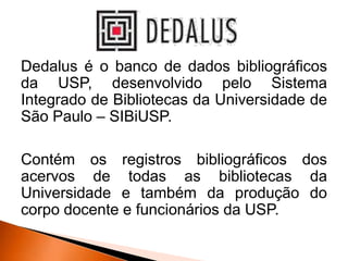 Dedalus é o banco de dados bibliográficos
da USP, desenvolvido pelo Sistema
Integrado de Bibliotecas da Universidade de
São Paulo – SIBiUSP.
Contém os registros bibliográficos dos
acervos de todas as bibliotecas da
Universidade e também da produção do
corpo docente e funcionários da USP.
 