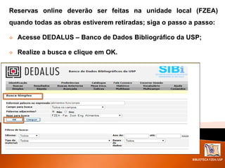 BIBLIOTECA FZEA/USP
Reservas online deverão ser feitas na unidade local (FZEA)
quando todas as obras estiverem retiradas; siga o passo a passo:
 Acesse DEDALUS – Banco de Dados Bibliográfico da USP;
 Realize a busca e clique em OK.
 