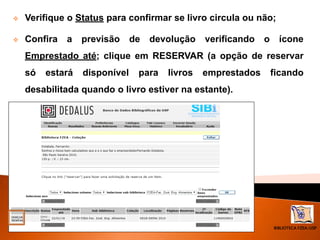 BIBLIOTECA FZEA/USP
 Verifique o Status para confirmar se livro circula ou não;
 Confira a previsão de devolução verificando o ícone
Emprestado até; clique em RESERVAR (a opção de reservar
só estará disponível para livros emprestados ficando
desabilitada quando o livro estiver na estante).
 